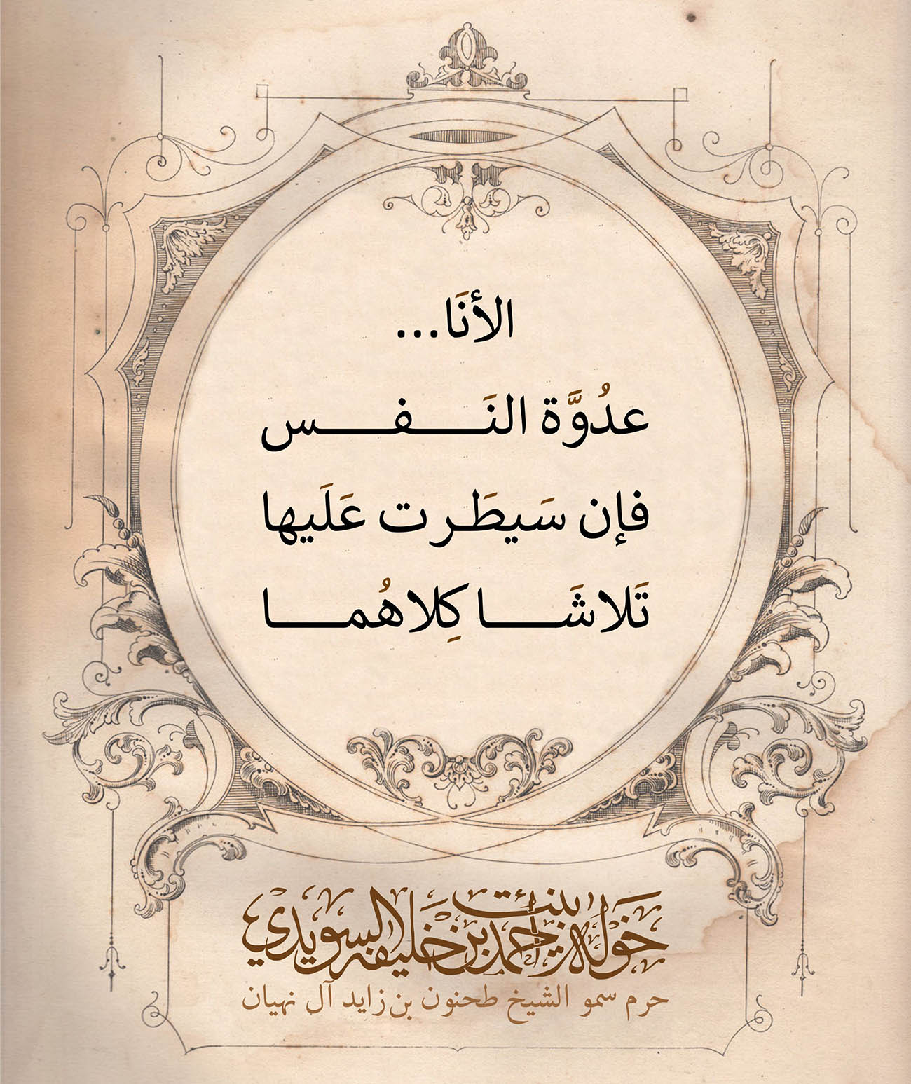 <p style="text-align: center;">
</p>
<p dir="RTL" style="text-align: center;">
الأنَا...</p>
<p dir="RTL" style="text-align: center;">
عدُوَّة النَفس</p>
<p dir="RTL" style="text-align: center;">
فإن سَيطَرت عَلَيها</p>
<p dir="RTL" style="text-align: center;">
تَلاشَا كِلاهُما</p>
<p>
</p>
, Her Highness Sheikha Khawla Bint Ahmed Khalifa Al Suwaidi,Khawla Sheikha, Sheikha Khawla,خوله, Khawla Suwaidi,Khawla, khawla al sowaidi,khawla sowaidi,Khawla Al Suwaidi,National Poetry, Poetry, Arabic poems, Arab poet,Arab calligrapher,Arab artist,خوله السويدي, khawla alsuwaidi,khawla al suwaidi, peace and love exhibition at saatchi gallery london, peace & love,arabic poem,arabic poetry,peace and love, peace ,love, sheikha khawla bint ahmed bin khalifa al suwaidi,sheikha khawla bint ahmed bin khalifa al suwaidi,khawla al suwaidi,khawla alsuwaidi, khawla, خوله السويدي , خوله بنت احمد بن خليفه السويدي , خوله احمد السويدي