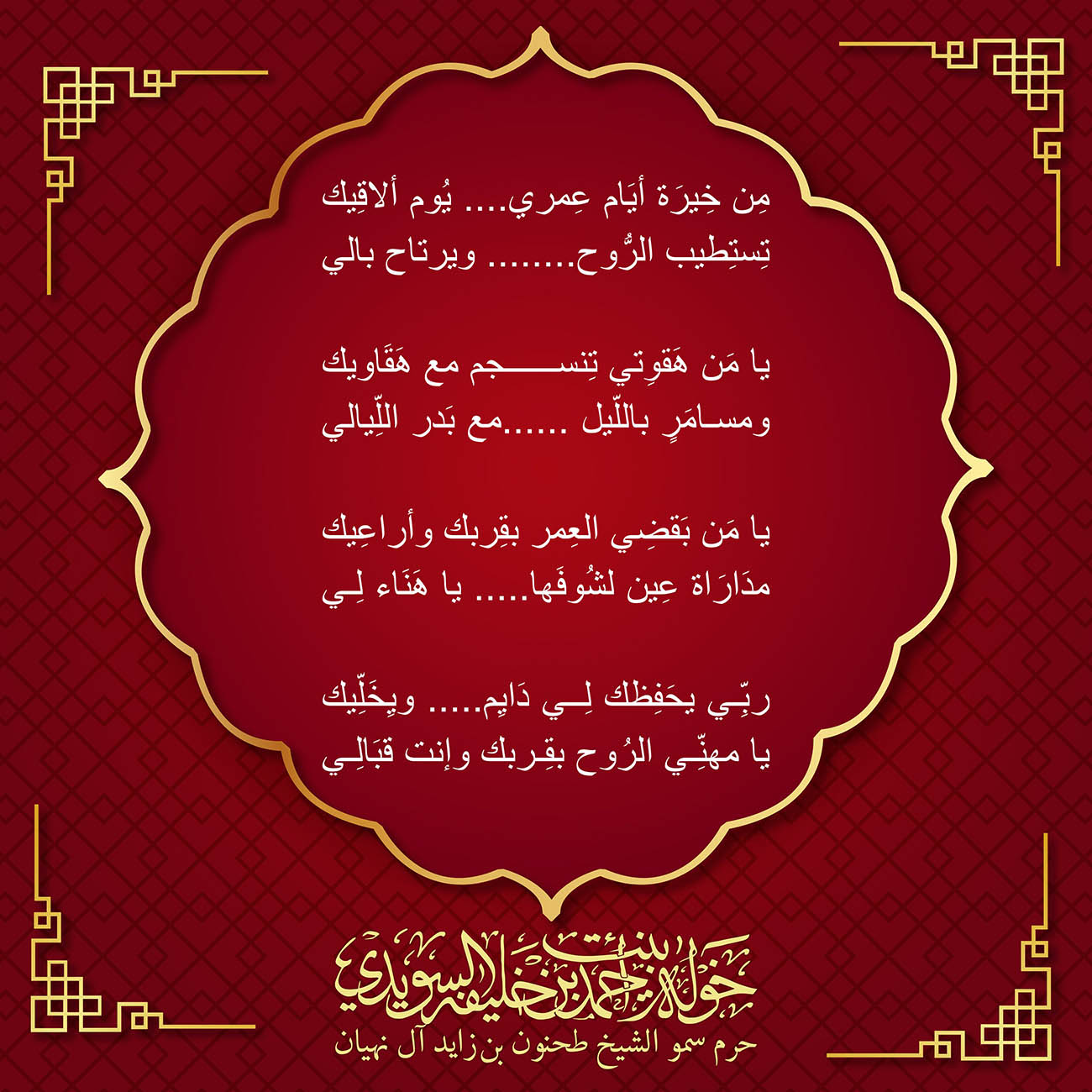 <div style="text-align: center;">
مِن خِيرَة أيَام عِمري.... يُوم ألاقِيك</div>
<div style="text-align: center;">
تِستِطيب الرُّوح........ ويرتاح بالي</div>
<div style="text-align: center;">
</div>
<div style="text-align: center;">
يا مَن هَقوِتي تِنسجم مع هَقَاويك</div>
<div style="text-align: center;">
ومسامَرٍ باللّيل ......مع بَدر اللِّيالي</div>
<div style="text-align: center;">
</div>
<div style="text-align: center;">
يا مَن بَقضِي العِمر بقِربك وأراعِيك</div>
<div style="text-align: center;">
مدَارَاة عِين لشُوفَها..... يا هَنَاء لِي</div>
<div style="text-align: center;">
</div>
<div style="text-align: center;">
ربِّي يحَفِظك لِي دَايِم..... ويِخَلِّيك</div>
<div style="text-align: center;">
يا مهنِّي الرُوح بقِربك وإنت قبَالِي</div>
<div>
</div>
, Her Highness Sheikha Khawla Bint Ahmed Khalifa Al Suwaidi,Khawla Sheikha, Sheikha Khawla,خوله, Khawla Suwaidi,Khawla, khawla al sowaidi,khawla sowaidi,Khawla Al Suwaidi,National Poetry, Poetry, Arabic poems, Arab poet,Arab calligrapher,Arab artist,خوله السويدي, khawla alsuwaidi,khawla al suwaidi, peace and love exhibition at saatchi gallery london, peace & love,arabic poem,arabic poetry,peace and love, peace ,love, sheikha khawla bint ahmed bin khalifa al suwaidi,sheikha khawla bint ahmed bin khalifa al suwaidi,khawla al suwaidi,khawla alsuwaidi, khawla, خوله السويدي , خوله بنت احمد بن خليفه السويدي , خوله احمد السويدي