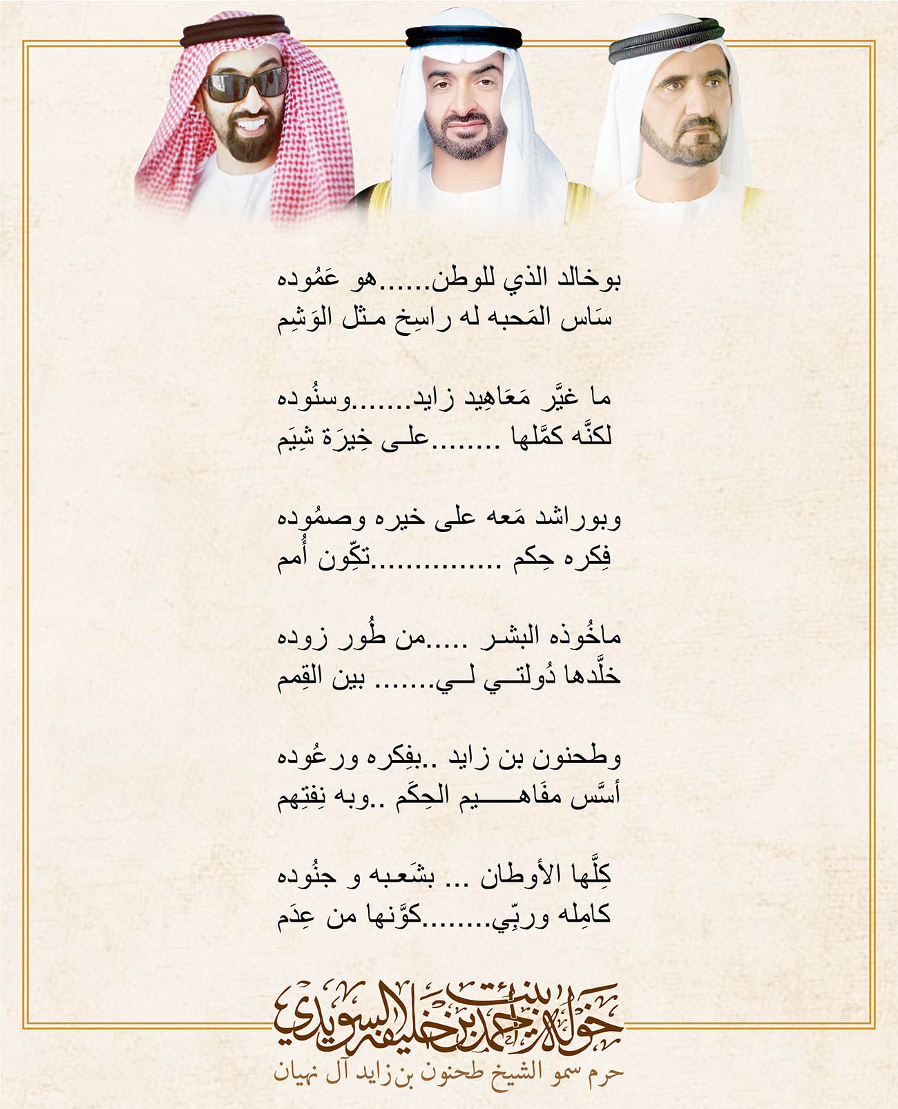 <div style="text-align: center;">
بوخالد الذي للوطن......هو عَمُوده</div>
<div style="text-align: center;">
سَاس المَحبه له راسِخ مثل الوَشِم</div>
<div style="text-align: center;">
</div>
<div style="text-align: center;">
ما غيَّر مَعَاهِيد زايد.......وسنُوده</div>
<div style="text-align: center;">
لكنَّه كمَّلها ........على خِيرَة شِيَم </div>
<div style="text-align: center;">
</div>
<div style="text-align: center;">
وبوراشد مَعه على خيره وصمُوده</div>
<div style="text-align: center;">
فِكره حِكم ...............تكِّون أُمم </div>
<div style="text-align: center;">
</div>
<div style="text-align: center;">
ماخُوذه البشر .....من طُور زوده</div>
<div style="text-align: center;">
خلَّدها دُولتي لي....... بين القِمم </div>
<div style="text-align: center;">
</div>
<div style="text-align: center;">
وطحنون بن زايد ..بفِكره ورعُوده </div>
<div style="text-align: center;">
أسَّس مفَاهيم الحِكَم ..وبه نِفتِهم</div>
<div style="text-align: center;">
</div>
<div style="text-align: center;">
كِلَّها الأوطان ... بشَعبه و جنُوده</div>
<div style="text-align: center;">
كامِله وربِّي........كوَّنها من عِدَم</div>
<div>
</div>
, Her Highness Sheikha Khawla Bint Ahmed Khalifa Al Suwaidi,Khawla Sheikha, Sheikha Khawla,خوله, Khawla Suwaidi,Khawla, khawla al sowaidi,khawla sowaidi,Khawla Al Suwaidi,National Poetry, Poetry, Arabic poems, Arab poet,Arab calligrapher,Arab artist,خوله السويدي, khawla alsuwaidi,khawla al suwaidi, peace and love exhibition at saatchi gallery london, peace & love,arabic poem,arabic poetry,peace and love, peace ,love, sheikha khawla bint ahmed bin khalifa al suwaidi,sheikha khawla bint ahmed bin khalifa al suwaidi,khawla al suwaidi,khawla alsuwaidi, khawla, خوله السويدي , خوله بنت احمد بن خليفه السويدي , خوله احمد السويدي