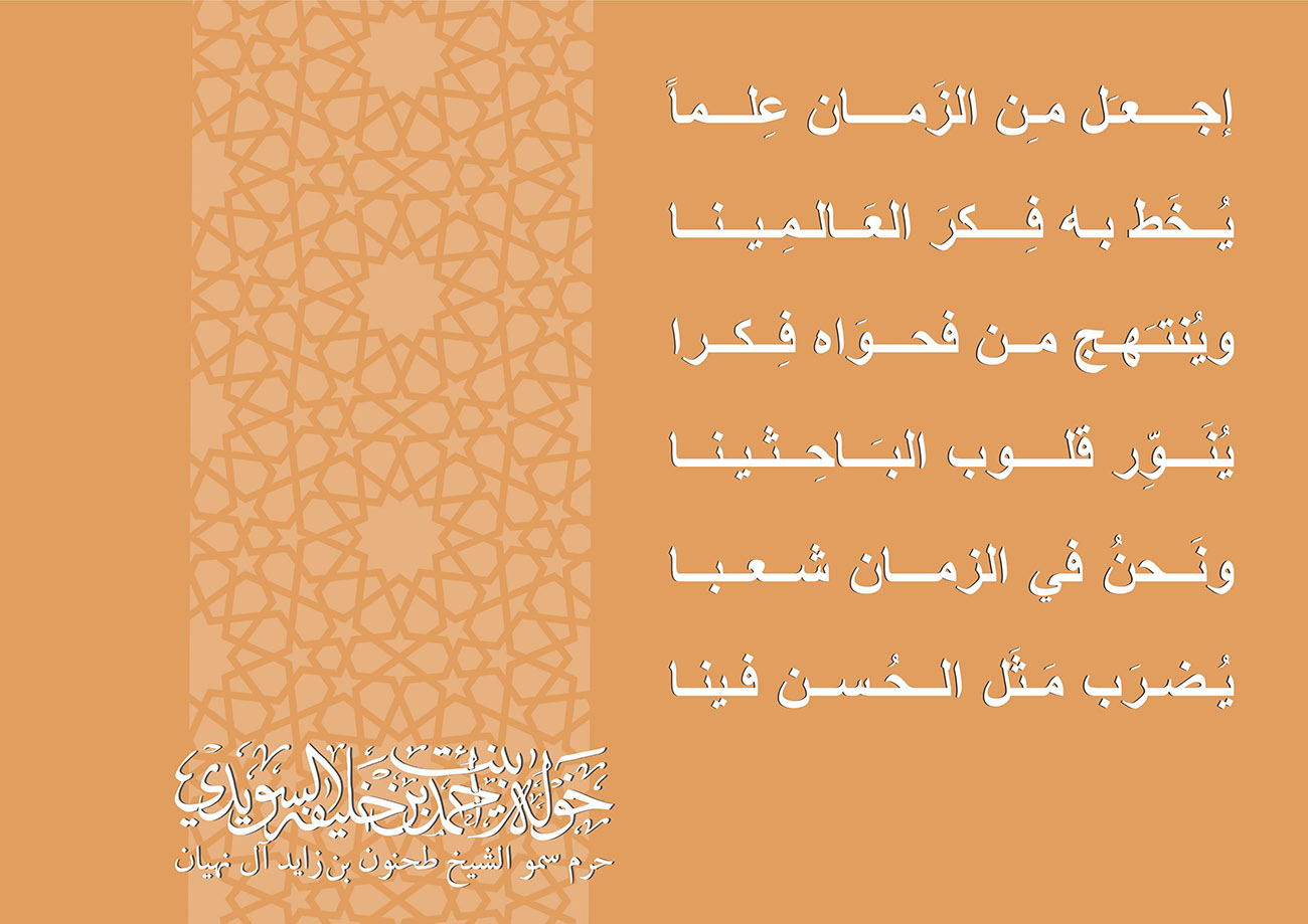 <div style="text-align: center;">
إجــــعـَل مـِن الزَمــــان عِلـــماً</div>
<div style="text-align: center;">
</div>
<div style="text-align: center;">
يُــخَط بـه فِــــكرَ العَــالـمِينــا</div>
<div style="text-align: center;">
</div>
<div style="text-align: center;">
ويُنتـَهـج مــن فحـــوَاه فِــكـرا</div>
<div style="text-align: center;">
</div>
<div style="text-align: center;">
يُنَـــوِّر قلــــوب البـَــاحِـثينــا</div>
<div style="text-align: center;">
</div>
<div style="text-align: center;">
ونَــحنُ في الزمـــان شــعــبــا</div>
<div style="text-align: center;">
</div>
<div style="text-align: center;">
يُـضـرَب مَـثَل الــحُـسـن فـينـا</div>
, Her Highness Sheikha Khawla Bint Ahmed Khalifa Al Suwaidi,Khawla Sheikha, Sheikha Khawla,خوله, Khawla Suwaidi,Khawla, khawla al sowaidi,khawla sowaidi,Khawla Al Suwaidi,National Poetry, Poetry, Arabic poems, Arab poet,Arab calligrapher,Arab artist,خوله السويدي, khawla alsuwaidi,khawla al suwaidi, peace and love exhibition at saatchi gallery london, peace & love,arabic poem,arabic poetry,peace and love, peace ,love, sheikha khawla bint ahmed bin khalifa al suwaidi,sheikha khawla bint ahmed bin khalifa al suwaidi,khawla al suwaidi,khawla alsuwaidi, khawla, خوله السويدي , خوله بنت احمد بن خليفه السويدي , خوله احمد السويدي