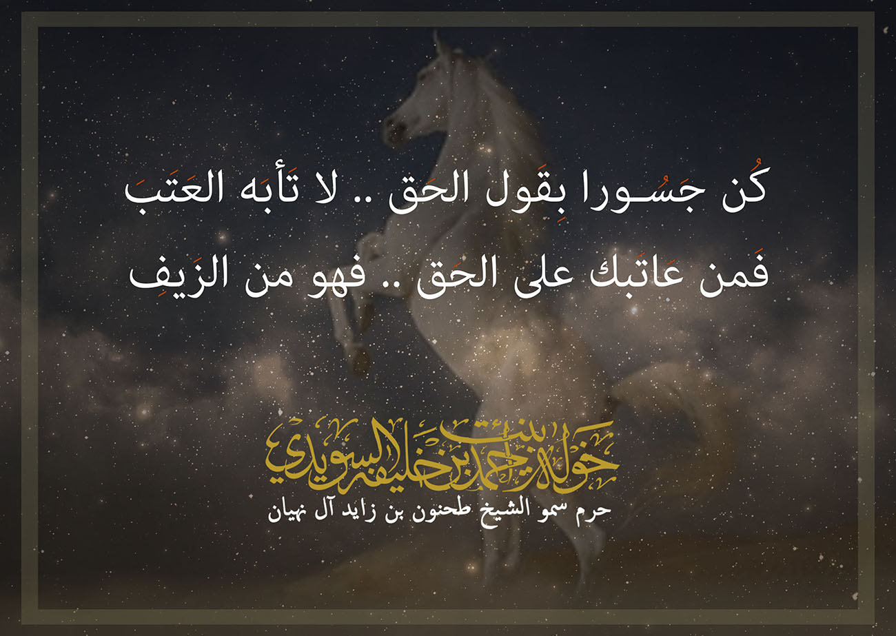 <div dir="ltr" style="font-family: arial, sans-serif; font-size: small; text-align: center;">
كُن جَسُـورا بِقَول الحَق .. لا تَأبَه العَتَبَ</div>
<div dir="ltr" style="font-family: arial, sans-serif; font-size: small; text-align: center;">
فَمن عَاتَبك على الحَق .. فهو من الزَيفِ</div>
, Her Highness Sheikha Khawla Bint Ahmed Khalifa Al Suwaidi,Khawla Sheikha, Sheikha Khawla,خوله, Khawla Suwaidi,Khawla, khawla al sowaidi,khawla sowaidi,Khawla Al Suwaidi,National Poetry, Poetry, Arabic poems, Arab poet,Arab calligrapher,Arab artist,خوله السويدي, khawla alsuwaidi,khawla al suwaidi, peace and love exhibition at saatchi gallery london, peace & love,arabic poem,arabic poetry,peace and love, peace ,love, sheikha khawla bint ahmed bin khalifa al suwaidi,sheikha khawla bint ahmed bin khalifa al suwaidi,khawla al suwaidi,khawla alsuwaidi, khawla, خوله السويدي , خوله بنت احمد بن خليفه السويدي , خوله احمد السويدي