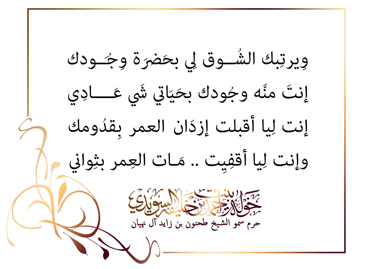 <div style="text-align: center;">
وِيرتِبك الشُــوق لِي بحَضرَة وِجُــودك</div>
<div style="text-align: center;">
إنتَ منَّه وجُودك بحَيَاتي شَي عَــــادِي</div>
<div style="text-align: center;">
إنت لِيا أقبلت إزدَان العمر بِقدُومك</div>
<div style="text-align: center;">
وإنت لِيا أقفِيِت .. مَـات العِمر بثِواني</div>
, Her Highness Sheikha Khawla Bint Ahmed Khalifa Al Suwaidi,Khawla Sheikha, Sheikha Khawla,خوله, Khawla Suwaidi,Khawla, khawla al sowaidi,khawla sowaidi,Khawla Al Suwaidi,National Poetry, Poetry, Arabic poems, Arab poet,Arab calligrapher,Arab artist,خوله السويدي, khawla alsuwaidi,khawla al suwaidi, peace and love exhibition at saatchi gallery london, peace & love,arabic poem,arabic poetry,peace and love, peace ,love, sheikha khawla bint ahmed bin khalifa al suwaidi,sheikha khawla bint ahmed bin khalifa al suwaidi,khawla al suwaidi,khawla alsuwaidi, khawla, خوله السويدي , خوله بنت احمد بن خليفه السويدي , خوله احمد السويدي
