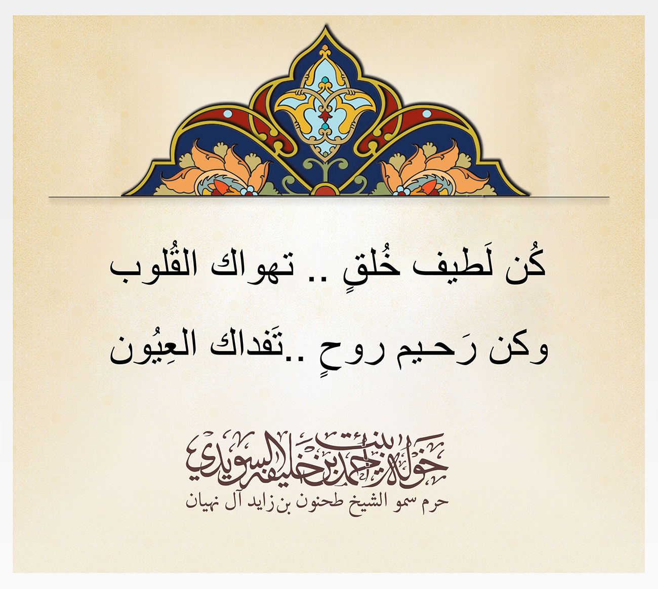 <p style="text-align: center;">
<span dir="RTL">كُن لَطيف خُلقٍ .. تهواك القُلوب</span></p>
<p style="text-align: center;">
<span dir="RTL">وكن رَحـيم روحٍ ..تَفداك العِيُون</span></p>
<p>
</p>
, Her Highness Sheikha Khawla Bint Ahmed Khalifa Al Suwaidi,Khawla Sheikha, Sheikha Khawla,خوله, Khawla Suwaidi,Khawla, khawla al sowaidi,khawla sowaidi,Khawla Al Suwaidi,National Poetry, Poetry, Arabic poems, Arab poet,Arab calligrapher,Arab artist,خوله السويدي, khawla alsuwaidi,khawla al suwaidi, peace and love exhibition at saatchi gallery london, peace & love,arabic poem,arabic poetry,peace and love, peace ,love, sheikha khawla bint ahmed bin khalifa al suwaidi,sheikha khawla bint ahmed bin khalifa al suwaidi,khawla al suwaidi,khawla alsuwaidi, khawla, خوله السويدي , خوله بنت احمد بن خليفه السويدي , خوله احمد السويدي