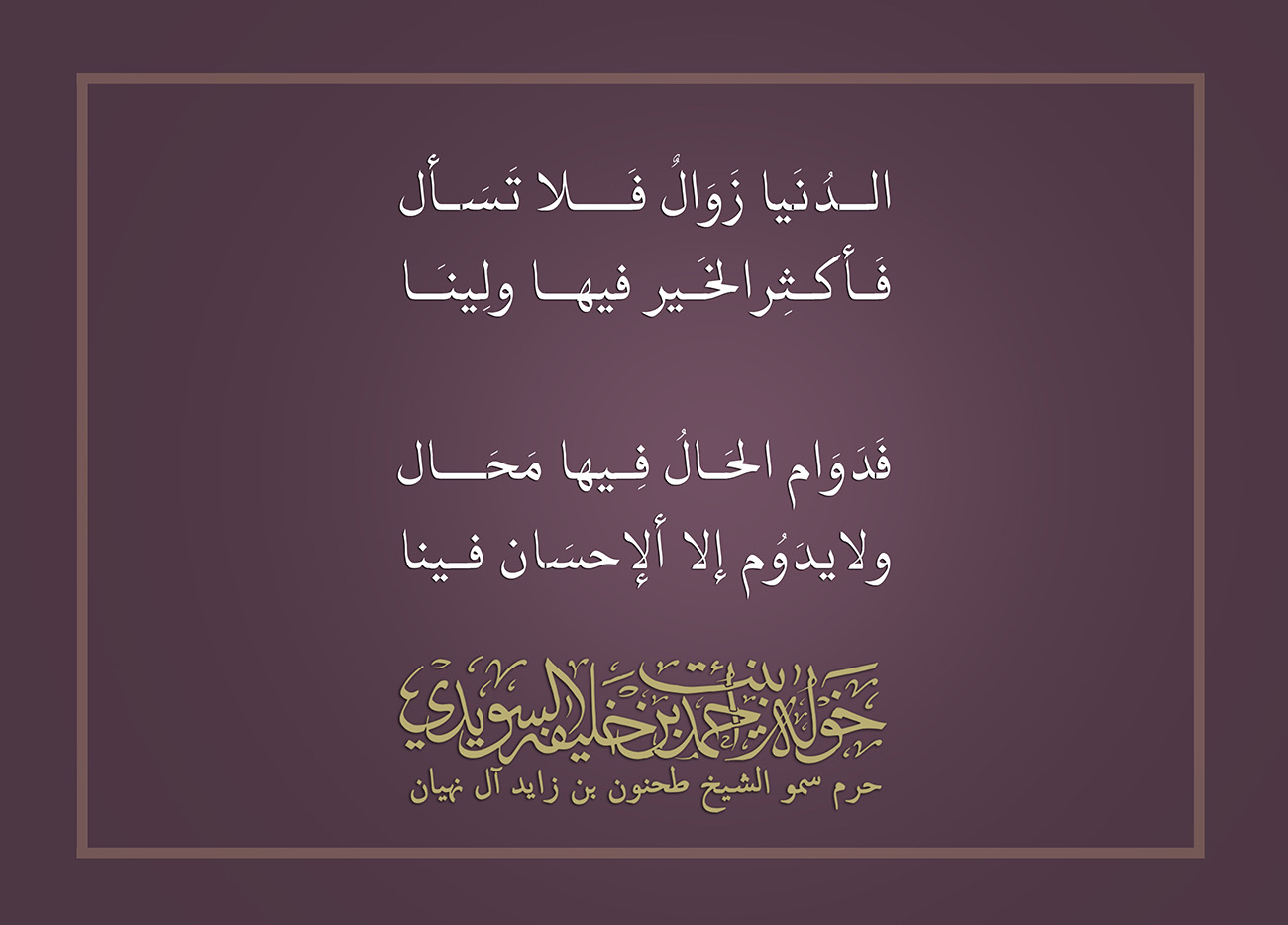 <div style="text-align: center;">
الـدُنَيا زَوَالٌ فَـــلا تَسـَـأل</div>
<div style="text-align: center;">
فَـأكثِرالخــير فـيها ولِينَـــا</div>
<div style="text-align: center;">
</div>
<div style="text-align: center;">
فَدَوَام الحَـالُ فِيهــا مَحَـال</div>
<div style="text-align: center;">
ولايدَوُم إلا الإحـسَان فينـا</div>
, Her Highness Sheikha Khawla Bint Ahmed Khalifa Al Suwaidi,Khawla Sheikha, Sheikha Khawla,خوله, Khawla Suwaidi,Khawla, khawla al sowaidi,khawla sowaidi,Khawla Al Suwaidi,National Poetry, Poetry, Arabic poems, Arab poet,Arab calligrapher,Arab artist,خوله السويدي, khawla alsuwaidi,khawla al suwaidi, peace and love exhibition at saatchi gallery london, peace & love,arabic poem,arabic poetry,peace and love, peace ,love, sheikha khawla bint ahmed bin khalifa al suwaidi,sheikha khawla bint ahmed bin khalifa al suwaidi,khawla al suwaidi,khawla alsuwaidi, khawla, خوله السويدي , خوله بنت احمد بن خليفه السويدي , خوله احمد السويدي