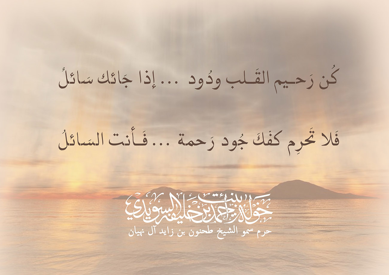 <div style="text-align: center;">
كُن رَحــيم القَــلب ودُود ... إذا جَائك سَائلٌ</div>
<div style="text-align: center;">
فَلا تَحرِم كفّكَ جُود رَحمة ...فَأنت السَائلُ</div>
, Her Highness Sheikha Khawla Bint Ahmed Khalifa Al Suwaidi,Khawla Sheikha, Sheikha Khawla,خوله, Khawla Suwaidi,Khawla, khawla al sowaidi,khawla sowaidi,Khawla Al Suwaidi,National Poetry, Poetry, Arabic poems, Arab poet,Arab calligrapher,Arab artist,خوله السويدي, khawla alsuwaidi,khawla al suwaidi, peace and love exhibition at saatchi gallery london, peace & love,arabic poem,arabic poetry,peace and love, peace ,love, sheikha khawla bint ahmed bin khalifa al suwaidi,sheikha khawla bint ahmed bin khalifa al suwaidi,khawla al suwaidi,khawla alsuwaidi, khawla, خوله السويدي , خوله بنت احمد بن خليفه السويدي , خوله احمد السويدي