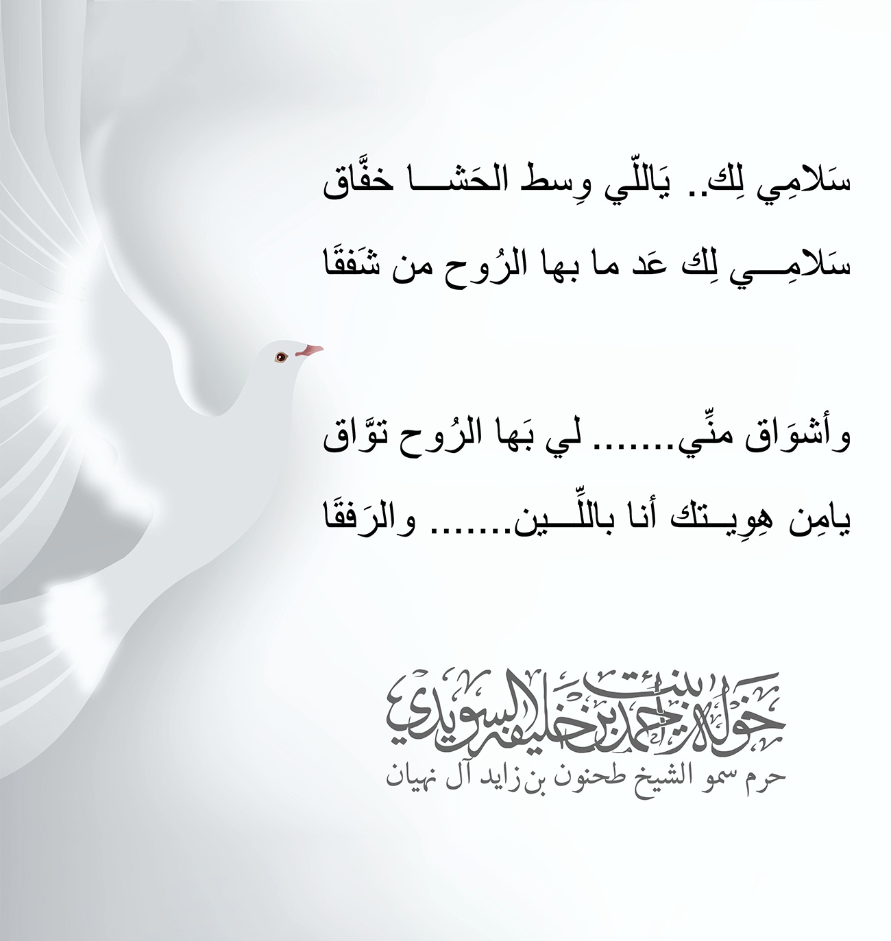 <div style="text-align: center;">
سَلامِي لِك.. يَاللّي وِسط الحَشا خفَّاق</div>
<div style="text-align: center;">
سَلامِي لِك عَد ما بها الرُوح من شَفقَا</div>
<div style="text-align: center;">
</div>
<div style="text-align: center;">
وأشوَاق منِّي....... لي بَها الرُوح توَّاق</div>
<div style="text-align: center;">
يامِن هِوِيتك أنا باللِّين....... والرَفقَا</div>
<div>
</div>
, Her Highness Sheikha Khawla Bint Ahmed Khalifa Al Suwaidi,Khawla Sheikha, Sheikha Khawla,خوله, Khawla Suwaidi,Khawla, khawla al sowaidi,khawla sowaidi,Khawla Al Suwaidi,National Poetry, Poetry, Arabic poems, Arab poet,Arab calligrapher,Arab artist,خوله السويدي, khawla alsuwaidi,khawla al suwaidi, peace and love exhibition at saatchi gallery london, peace & love,arabic poem,arabic poetry,peace and love, peace ,love, sheikha khawla bint ahmed bin khalifa al suwaidi,sheikha khawla bint ahmed bin khalifa al suwaidi,khawla al suwaidi,khawla alsuwaidi, khawla, خوله السويدي , خوله بنت احمد بن خليفه السويدي , خوله احمد السويدي