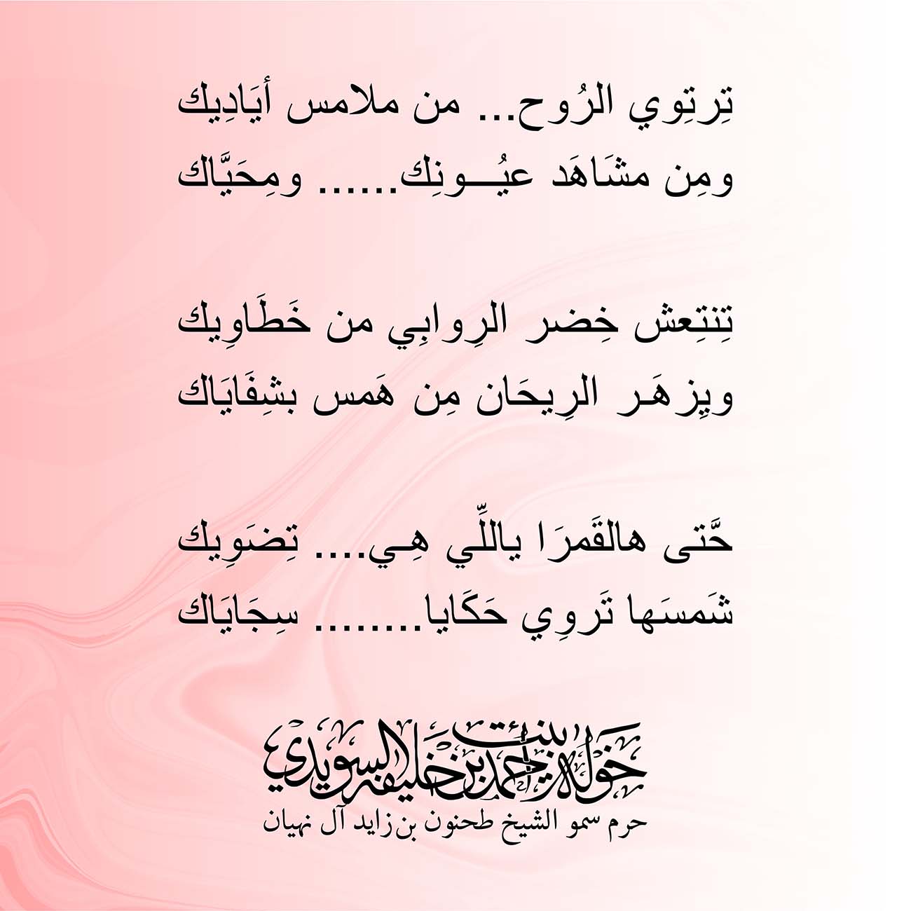 <p style="text-align: center;">
<span dir="RTL">تِرتِوي الرُوح ...من ملامس أيَادِيك</span></p>
<p style="text-align: center;">
<span dir="RTL">ومِن مشَاهَد عيُونِك...... ومِحَيَّاك</span></p>
<p style="text-align: center;">
</p>
<p style="text-align: center;">
<span dir="RTL">تِنتِعش خِضر الرِوابِي من خَطَاوِيك</span></p>
<p style="text-align: center;">
<span dir="RTL">ويِزهَر الرِيحَان مِن هَمس بشِفَايَاك</span></p>
<p style="text-align: center;">
</p>
<p style="text-align: center;">
<span dir="RTL">حَّتى هالقَمرَا ياللِّي هِي.... تِضَوِيك</span></p>
<p style="text-align: center;">
<span dir="RTL">شَمسَها تَروِي حَكَايا........ سِجَايَاك</span></p>
<p style="text-align: center;">
</p>
<p>
</p>
, Her Highness Sheikha Khawla Bint Ahmed Khalifa Al Suwaidi,Khawla Sheikha, Sheikha Khawla,خوله, Khawla Suwaidi,Khawla, khawla al sowaidi,khawla sowaidi,Khawla Al Suwaidi,National Poetry, Poetry, Arabic poems, Arab poet,Arab calligrapher,Arab artist,خوله السويدي, khawla alsuwaidi,khawla al suwaidi, peace and love exhibition at saatchi gallery london, peace & love,arabic poem,arabic poetry,peace and love, peace ,love, sheikha khawla bint ahmed bin khalifa al suwaidi,sheikha khawla bint ahmed bin khalifa al suwaidi,khawla al suwaidi,khawla alsuwaidi, khawla, خوله السويدي , خوله بنت احمد بن خليفه السويدي , خوله احمد السويدي