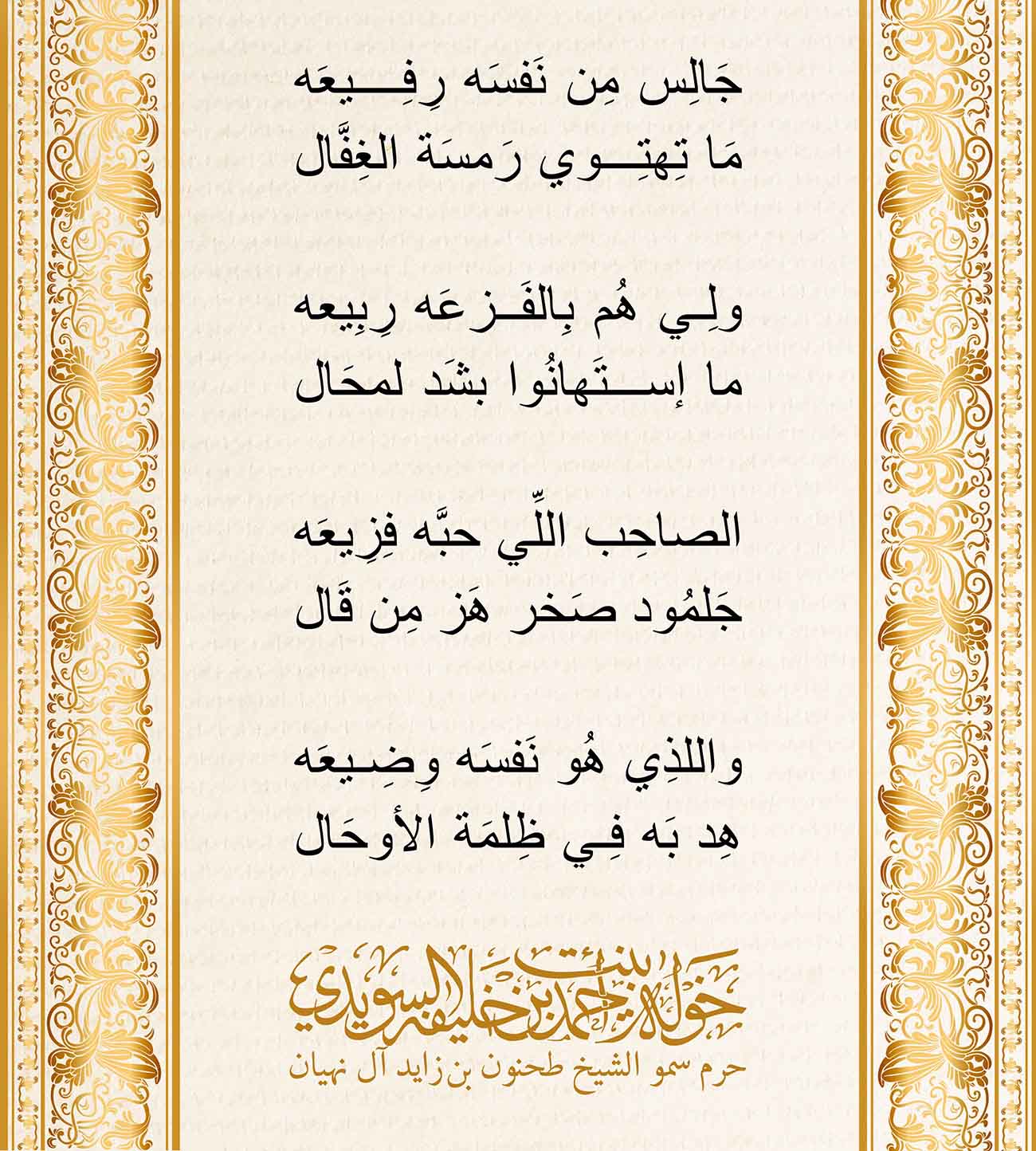 <p style="text-align: center;">
<span dir="RTL">جَالِس مِن نَفسَه رِفِيعَه</span></p>
<p style="text-align: center;">
<span dir="RTL">مَا تِهتِوي رَمسَة الغِفَّال</span></p>
<p style="text-align: center;">
</p>
<p style="text-align: center;">
<span dir="RTL">ولِي هُم بِالفَزعَه رِبِيعه</span></p>
<p style="text-align: center;">
<span dir="RTL">ما إستَهانُوا بشَد لمحَال</span></p>
<p style="text-align: center;">
</p>
<p style="text-align: center;">
<span dir="RTL">الصاحِب اللِّي حبَّه فِزِيعَه</span></p>
<p style="text-align: center;">
<span dir="RTL">جَلمُود صَخر هَز مِن قَال</span></p>
<p style="text-align: center;">
</p>
<p style="text-align: center;">
<span dir="RTL">واللذِي هُو نَفسَه وِضِيعَه</span></p>
<p style="text-align: center;">
<span dir="RTL">هِد بَه فِي ظِلمَة الأوحَال</span></p>
<p>
</p>
, Her Highness Sheikha Khawla Bint Ahmed Khalifa Al Suwaidi,Khawla Sheikha, Sheikha Khawla,خوله, Khawla Suwaidi,Khawla, khawla al sowaidi,khawla sowaidi,Khawla Al Suwaidi,National Poetry, Poetry, Arabic poems, Arab poet,Arab calligrapher,Arab artist,خوله السويدي, khawla alsuwaidi,khawla al suwaidi, peace and love exhibition at saatchi gallery london, peace & love,arabic poem,arabic poetry,peace and love, peace ,love, sheikha khawla bint ahmed bin khalifa al suwaidi,sheikha khawla bint ahmed bin khalifa al suwaidi,khawla al suwaidi,khawla alsuwaidi, khawla, خوله السويدي , خوله بنت احمد بن خليفه السويدي , خوله احمد السويدي
