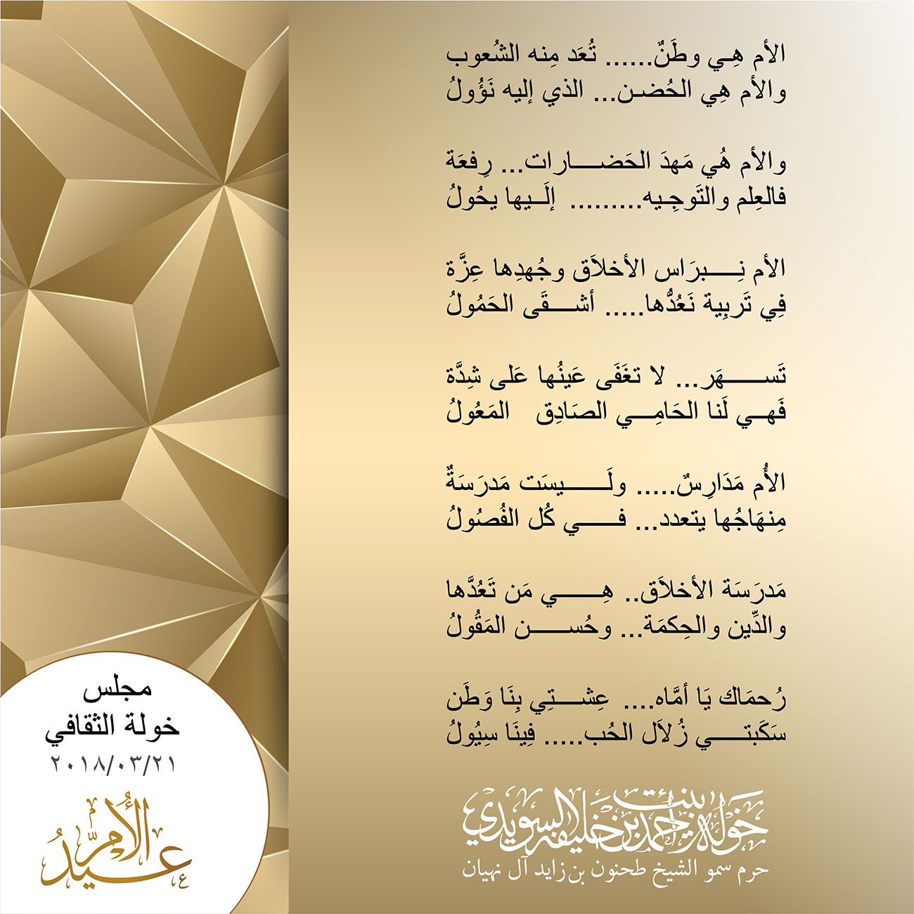 <p align="center" dir="RTL">
مجلس خولة الثقافي</p>
<p align="center" dir="RTL">
٢١/٣/٢٠١٨</p>
<p align="center" dir="RTL">
<strong><u>"عيد الأُم"</u></strong></p>
<p align="center" dir="RTL">
</p>
<p align="center" dir="RTL">
الأم هِي وطَنٌ...... تُعَد مِنه الشُعوب</p>
<p align="center" dir="RTL">
والأم هِي الحُضن... الذي إليه نَؤُولُ</p>
<p align="center" dir="RTL">
</p>
<p align="center" dir="RTL">
والأم هُي مَهدَ الحَضارات... رِفعَة</p>
<p align="center" dir="RTL">
فالعِلم والتَوجِيه .........إلَيها يحُولُ</p>
<p align="center" dir="RTL">
</p>
<p align="center" dir="RTL">
الأم نِبرَاس الأخلاَق وجُهدِها عِزَّة</p>
<p align="center" dir="RTL">
فِي تَربِية نَعُدُّها..... أشقَى الحَمُولُ</p>
<p align="center" dir="RTL">
</p>
<p align="center" dir="RTL">
تَسهَر... لا تغَفَى عَينُها عَلى شِدَّة</p>
<p align="center" dir="RTL">
فَهي لَنا الحَامِي الصَادِق المَعُولُ</p>
<p align="center" dir="RTL">
</p>
<p align="center" dir="RTL">
الأُم مَدَارِسٌ..... ولَيسَت مَدرَسَةٌ</p>
<p align="center" dir="RTL">
مِنهَاجُها يتعدد... في كُل الفُصُولُ</p>
<p align="center" dir="RTL">
</p>
<p align="center" dir="RTL">
مَدرَسَة الأخلاَق.. هِي مَن تَعُدَّها</p>
<p align="center" dir="RTL">
والدِّين والحِكمَة ...وحُسن المَقُولُ</p>
<p align="center" dir="RTL">
</p>
<p align="center" dir="RTL">
رُحمَاك يَا أمَّاه ....عِشتِي بِنَا وَطَن</p>
<p align="center" dir="RTL">
سَكَبتي زُلاَل الحُب .....فِينَا سِيُولُ</p>
<p dir="RTL">
</p>
, Her Highness Sheikha Khawla Bint Ahmed Khalifa Al Suwaidi,Khawla Sheikha, Sheikha Khawla,خوله, Khawla Suwaidi,Khawla, khawla al sowaidi,khawla sowaidi,Khawla Al Suwaidi,National Poetry, Poetry, Arabic poems, Arab poet,Arab calligrapher,Arab artist,خوله السويدي, khawla alsuwaidi,khawla al suwaidi, peace and love exhibition at saatchi gallery london, peace & love,arabic poem,arabic poetry,peace and love, peace ,love, sheikha khawla bint ahmed bin khalifa al suwaidi,sheikha khawla bint ahmed bin khalifa al suwaidi,khawla al suwaidi,khawla alsuwaidi, khawla, خوله السويدي , خوله بنت احمد بن خليفه السويدي , خوله احمد السويدي