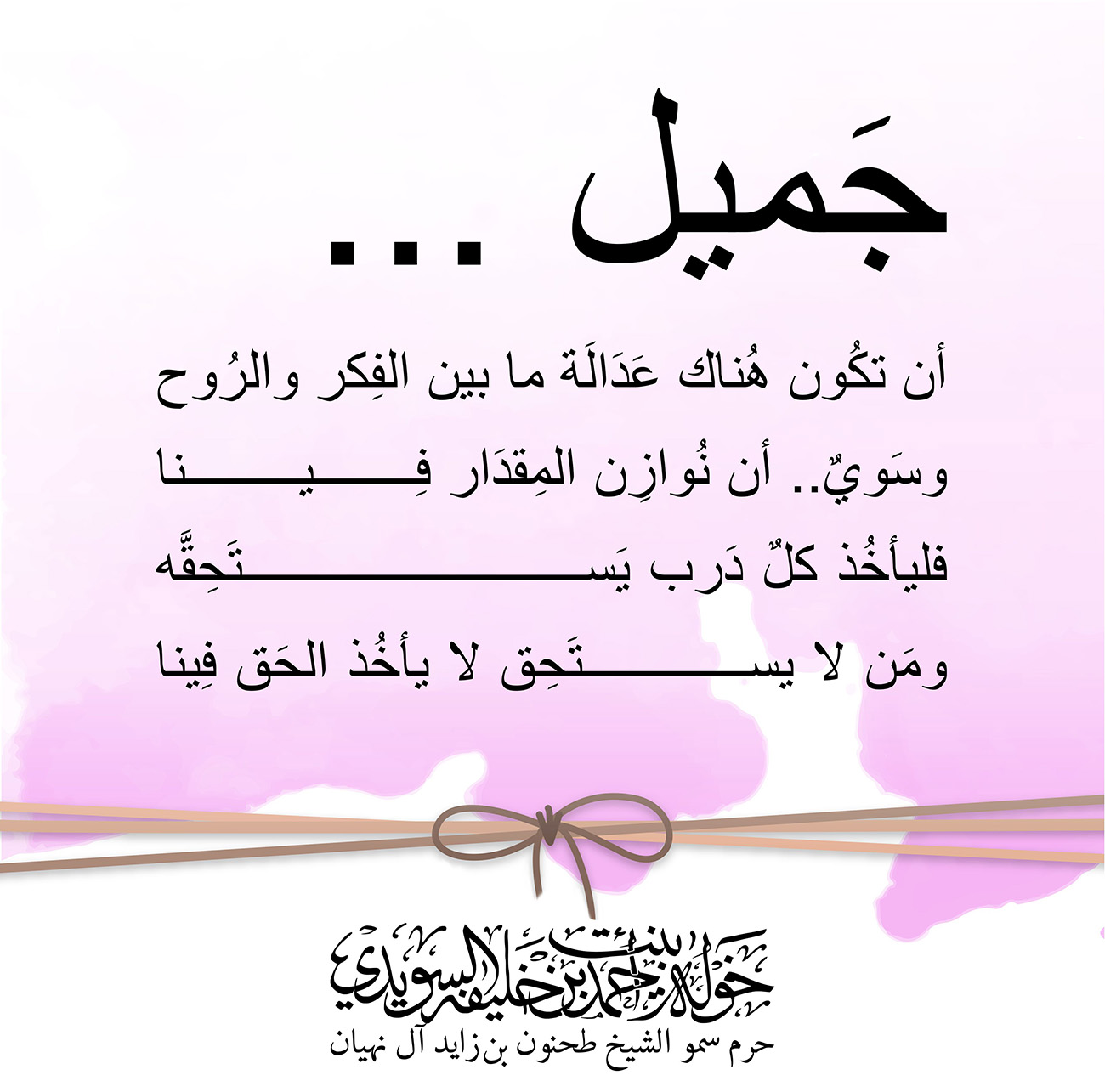 <div dir="rtl" style="text-align: center;">
جَميل ...</div>
<div dir="rtl" style="text-align: center;">
أن تكُون هُناك عَدَالَة ما بين الفِكر والرُوح</div>
<div dir="rtl" style="text-align: center;">
وسَويٌ.. أن نُوازِن المِقدَار فِينا</div>
<div dir="rtl" style="text-align: center;">
فليأخُذ كلٌ دَرب يَستَحِقَّه</div>
<div dir="rtl" style="text-align: center;">
ومَن لا يستَحِق لا يأخُذ الحَق فِينا</div>
<div dir="rtl" style="text-align: center;">
</div>
<div>
</div>
, Her Highness Sheikha Khawla Bint Ahmed Khalifa Al Suwaidi,Khawla Sheikha, Sheikha Khawla,خوله, Khawla Suwaidi,Khawla, khawla al sowaidi,khawla sowaidi,Khawla Al Suwaidi,National Poetry, Poetry, Arabic poems, Arab poet,Arab calligrapher,Arab artist,خوله السويدي, khawla alsuwaidi,khawla al suwaidi, peace and love exhibition at saatchi gallery london, peace & love,arabic poem,arabic poetry,peace and love, peace ,love, sheikha khawla bint ahmed bin khalifa al suwaidi,sheikha khawla bint ahmed bin khalifa al suwaidi,khawla al suwaidi,khawla alsuwaidi, khawla, خوله السويدي , خوله بنت احمد بن خليفه السويدي , خوله احمد السويدي