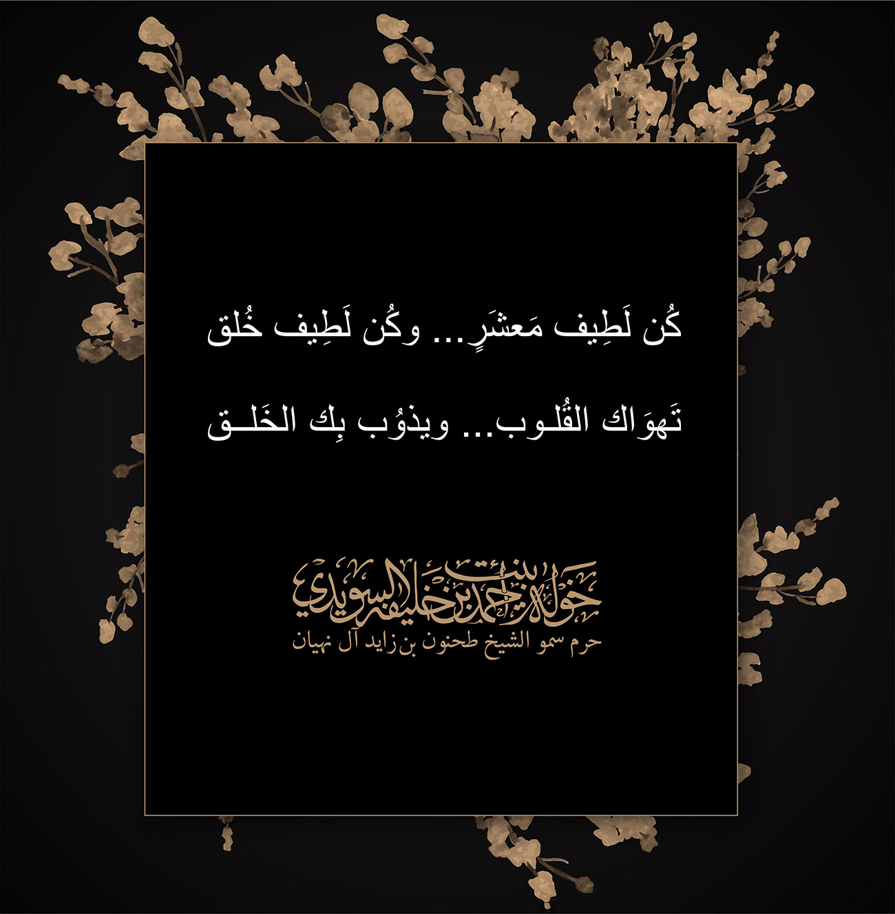 <p style="text-align: center;">
كُن لَطِيف مَعشَرٍ... وكُن لَطِيف خُلق<br />
تَهوَاك القُلوب ... ويذوُب بِك الخَلق<br />
<br />
</p>
, Her Highness Sheikha Khawla Bint Ahmed Khalifa Al Suwaidi,Khawla Sheikha, Sheikha Khawla,خوله, Khawla Suwaidi,Khawla, khawla al sowaidi,khawla sowaidi,Khawla Al Suwaidi,National Poetry, Poetry, Arabic poems, Arab poet,Arab calligrapher,Arab artist,خوله السويدي, khawla alsuwaidi,khawla al suwaidi, peace and love exhibition at saatchi gallery london, peace & love,arabic poem,arabic poetry,peace and love, peace ,love, sheikha khawla bint ahmed bin khalifa al suwaidi,sheikha khawla bint ahmed bin khalifa al suwaidi,khawla al suwaidi,khawla alsuwaidi, khawla, خوله السويدي , خوله بنت احمد بن خليفه السويدي , خوله احمد السويدي