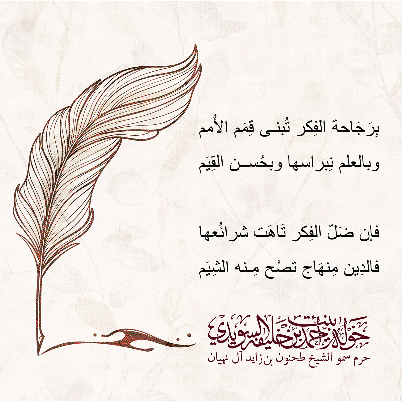 <p style="text-align: center;">
<span dir="RTL">بِرَجَاحة الفِكر تُبنى قِمَم الأُمم</span></p>
<p style="text-align: center;">
<span dir="RTL">وبالعلم نِبراسها وبحُسن القِيَم</span></p>
<p style="text-align: center;">
</p>
<p style="text-align: center;">
<span dir="RTL">فإن ضَلّ الفِكر تَاهَت شرائُعها</span></p>
<p style="text-align: center;">
<span dir="RTL">فالدِين مِنهَاج تصُح مِنه الشِيَم</span></p>
, Her Highness Sheikha Khawla Bint Ahmed Khalifa Al Suwaidi,Khawla Sheikha, Sheikha Khawla,خوله, Khawla Suwaidi,Khawla, khawla al sowaidi,khawla sowaidi,Khawla Al Suwaidi,National Poetry, Poetry, Arabic poems, Arab poet,Arab calligrapher,Arab artist,خوله السويدي, khawla alsuwaidi,khawla al suwaidi, peace and love exhibition at saatchi gallery london, peace & love,arabic poem,arabic poetry,peace and love, peace ,love, sheikha khawla bint ahmed bin khalifa al suwaidi,sheikha khawla bint ahmed bin khalifa al suwaidi,khawla al suwaidi,khawla alsuwaidi, khawla, خوله السويدي , خوله بنت احمد بن خليفه السويدي , خوله احمد السويدي
