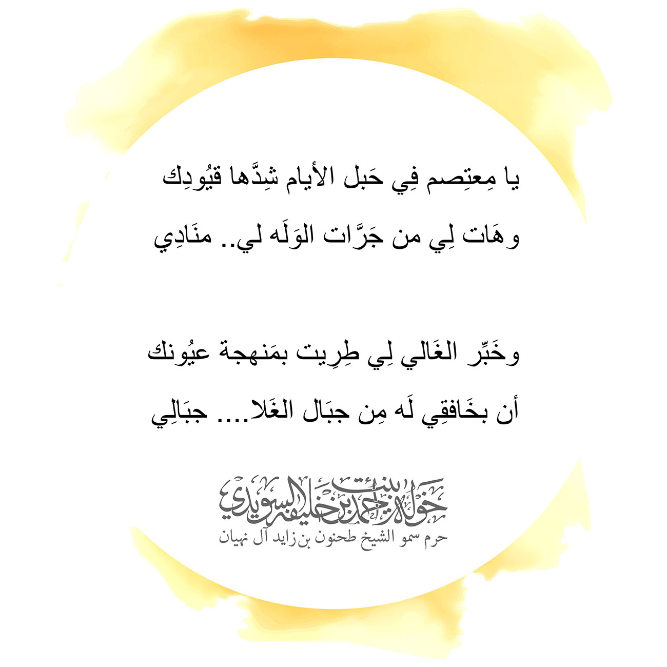 <p style="text-align: center;">
<span dir="RTL">يا مِعتِصم فِي حَبل الأيام شِدَّها قيُودِك</span></p>
<p style="text-align: center;">
<span dir="RTL">وهَات لِي من جَرَّات الوَلَه لي.. منَادِي</span></p>
<p style="text-align: center;">
</p>
<p style="text-align: center;">
<span dir="RTL">وخَبِّر الغَالي لِي طِرِيت بمَنهجة عيُونك</span></p>
<p style="text-align: center;">
<span dir="RTL">أن بخَافقِي لَه مِن جبَال الغَلا.... جبَالِي</span></p>
<p style="text-align: center;">
</p>
<p style="text-align: center;">
</p>
, Her Highness Sheikha Khawla Bint Ahmed Khalifa Al Suwaidi,Khawla Sheikha, Sheikha Khawla,خوله, Khawla Suwaidi,Khawla, khawla al sowaidi,khawla sowaidi,Khawla Al Suwaidi,National Poetry, Poetry, Arabic poems, Arab poet,Arab calligrapher,Arab artist,خوله السويدي, khawla alsuwaidi,khawla al suwaidi, peace and love exhibition at saatchi gallery london, peace & love,arabic poem,arabic poetry,peace and love, peace ,love, sheikha khawla bint ahmed bin khalifa al suwaidi,sheikha khawla bint ahmed bin khalifa al suwaidi,khawla al suwaidi,khawla alsuwaidi, khawla, خوله السويدي , خوله بنت احمد بن خليفه السويدي , خوله احمد السويدي