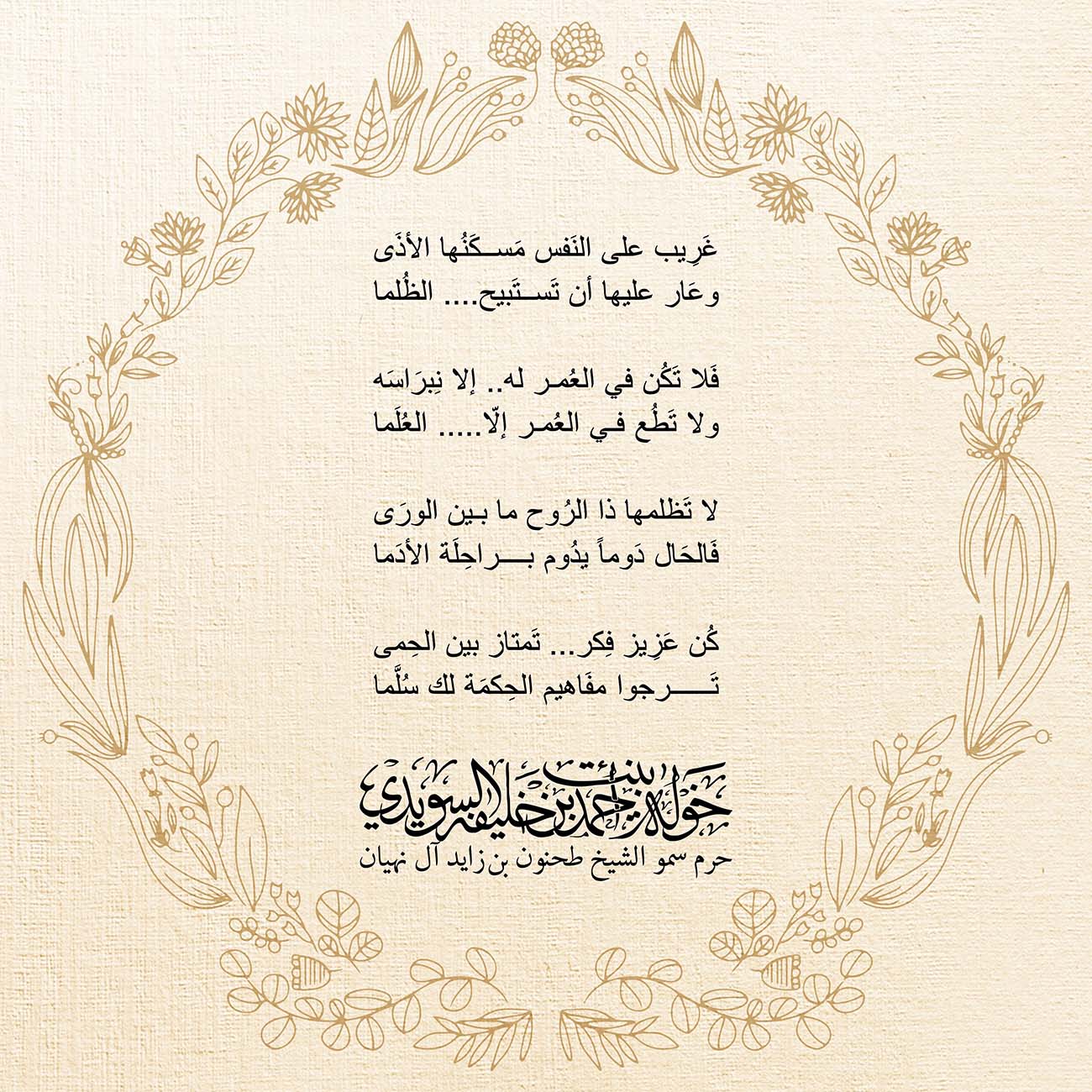 <p style="margin: 0px; text-align: center;">
<span dir="RTL" lang="AR-SA" style="margin: 0px; font-family: "Arial","sans-serif"; font-size: 10.5pt;"><font color="#000000">غَرِيب على النَفس مَسكَنُها الأذَى</font></span></p>
<p style="margin: 0px; text-align: center;">
<span dir="RTL" lang="AR-SA" style="margin: 0px; font-family: "Arial","sans-serif"; font-size: 10.5pt;"><font color="#000000">وعَار عليها أن تَستَبيح ....الظُلما</font></span></p>
<p style="margin: 0px; text-align: center;">
<font color="#000000" face="Calibri" size="3"> </font></p>
<p style="margin: 0px; text-align: center;">
<span dir="RTL" lang="AR-SA" style="margin: 0px; font-family: "Arial","sans-serif"; font-size: 10.5pt;"><font color="#000000">فَلا تَكُن في العُمر له ..إلا نِبرَاسَه</font></span></p>
<p style="margin: 0px; text-align: center;">
<span dir="RTL" lang="AR-SA" style="margin: 0px; font-family: "Arial","sans-serif"; font-size: 10.5pt;"><font color="#000000">ولا تَطُع في العُمر إلّا ..... العُلَما</font></span></p>
<p style="margin: 0px; text-align: center;">
<font color="#000000" face="Calibri" size="3"> </font></p>
<p style="margin: 0px; text-align: center;">
<span dir="RTL" lang="AR-SA" style="margin: 0px; font-family: "Arial","sans-serif"; font-size: 10.5pt;"><font color="#000000">لا تَظلمها ذا الرُوح ما بين الورَى</font></span></p>
<p style="margin: 0px; text-align: center;">
<span dir="RTL" lang="AR-SA" style="margin: 0px; font-family: "Arial","sans-serif"; font-size: 10.5pt;"><font color="#000000">فَالحَال دَوماً يدُوم براحِلَة الأدَما</font></span></p>
<p style="margin: 0px; text-align: center;">
<font color="#000000" face="Calibri" size="3"> </font></p>
<p style="margin: 0px; text-align: center;">
<span dir="RTL" lang="AR-SA" style="margin: 0px; font-family: "Arial","sans-serif"; font-size: 10.5pt;"><font color="#000000">كُن عَزِيز فِكر ...تَمتاز بين الحِمى</font></span></p>
<p style="margin: 0px; text-align: center;">
<span dir="RTL" lang="AR-SA" style="margin: 0px; font-family: "Arial","sans-serif"; font-size: 10.5pt;"><font color="#000000">تَرجوا مفَاهيم الحِكمَة لك سُلَّما</font></span></p>
<p style="margin: 0px; text-align: center;">
<font color="#000000" face="Calibri" size="3"> </font></p>
<p style="margin: 0px; text-align: center;">
</p>
<p style="text-align: center;">
</p>
, Her Highness Sheikha Khawla Bint Ahmed Khalifa Al Suwaidi,Khawla Sheikha, Sheikha Khawla,خوله, Khawla Suwaidi,Khawla, khawla al sowaidi,khawla sowaidi,Khawla Al Suwaidi,National Poetry, Poetry, Arabic poems, Arab poet,Arab calligrapher,Arab artist,خوله السويدي, khawla alsuwaidi,khawla al suwaidi, peace and love exhibition at saatchi gallery london, peace & love,arabic poem,arabic poetry,peace and love, peace ,love, sheikha khawla bint ahmed bin khalifa al suwaidi,sheikha khawla bint ahmed bin khalifa al suwaidi,khawla al suwaidi,khawla alsuwaidi, khawla, خوله السويدي , خوله بنت احمد بن خليفه السويدي , خوله احمد السويدي