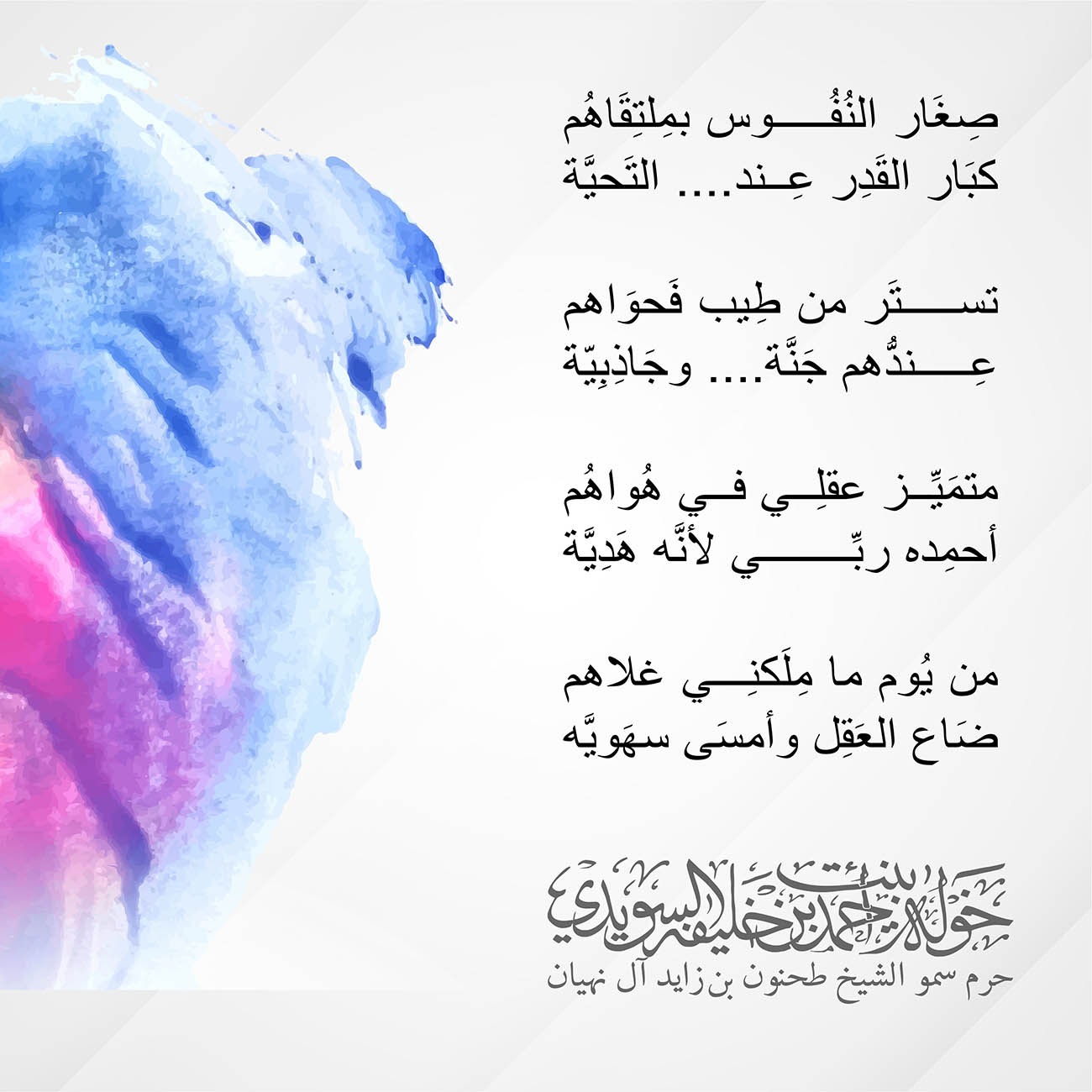 <div style="text-align: center;">
صِغَار النُفُوس بمِلتِقَاهُم<br />
كبَار القَدِر عِند.... التَحيَّة</div>
<div style="text-align: center;">
تستَر من طِيب فَحوَاهم<br />
عِندُّهم جَنَّة.... وجَاذِبِيّة</div>
<div style="text-align: center;">
متمَيِّز عقلِي في هُواهُم<br />
أحمِده ربِّي لأنَّه هَدِيَّة</div>
<div style="text-align: center;">
من يُوم ما مِلَكنِي غلاهم<br />
ضَاع العَقِل وأمسَى سهَويَّه</div>
<div style="text-align: center;">
</div>
<p style="text-align: center;">
</p>
, Her Highness Sheikha Khawla Bint Ahmed Khalifa Al Suwaidi,Khawla Sheikha, Sheikha Khawla,خوله, Khawla Suwaidi,Khawla, khawla al sowaidi,khawla sowaidi,Khawla Al Suwaidi,National Poetry, Poetry, Arabic poems, Arab poet,Arab calligrapher,Arab artist,خوله السويدي, khawla alsuwaidi,khawla al suwaidi, peace and love exhibition at saatchi gallery london, peace & love,arabic poem,arabic poetry,peace and love, peace ,love, sheikha khawla bint ahmed bin khalifa al suwaidi,sheikha khawla bint ahmed bin khalifa al suwaidi,khawla al suwaidi,khawla alsuwaidi, khawla, خوله السويدي , خوله بنت احمد بن خليفه السويدي , خوله احمد السويدي