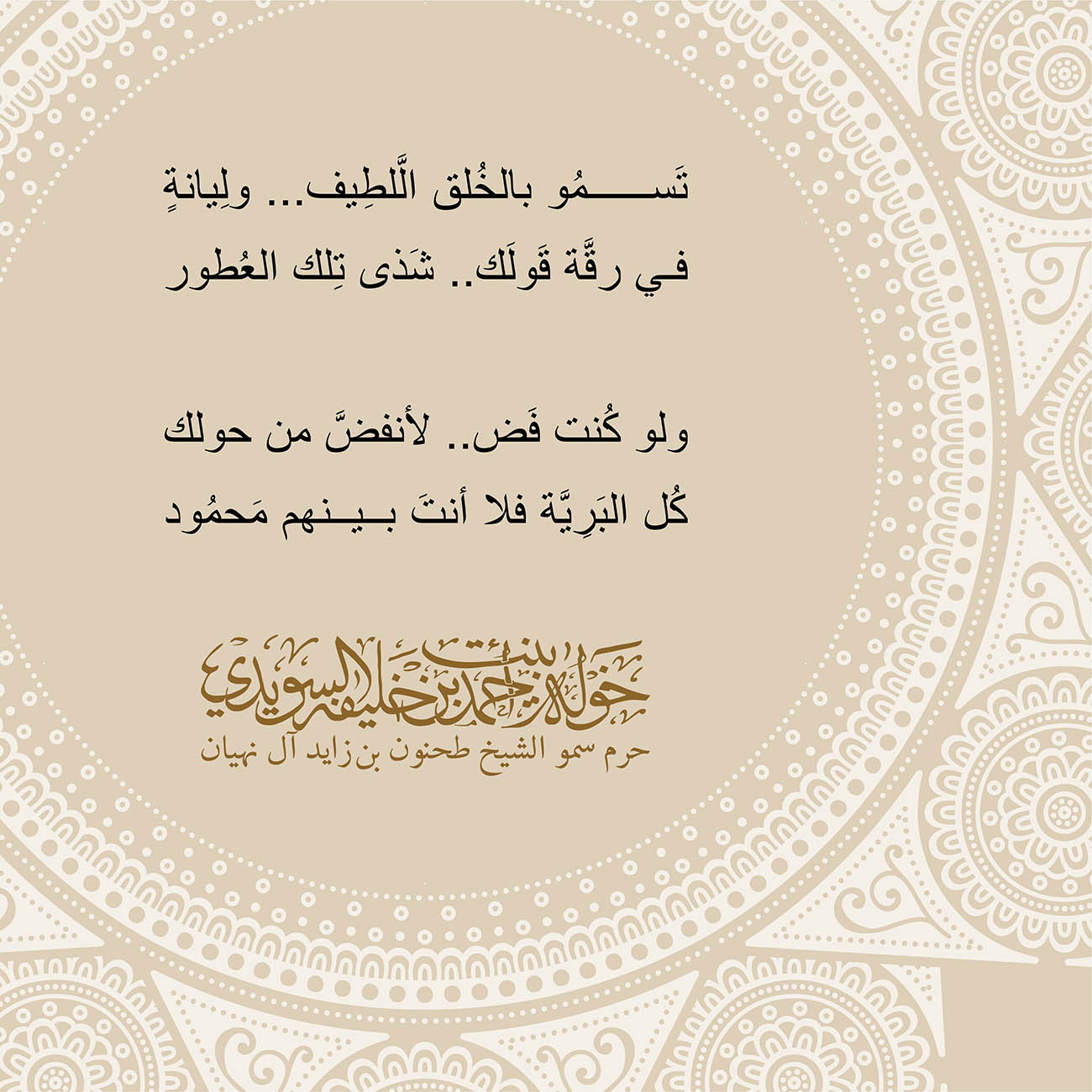 <p style="text-align: center;">
<span dir="RTL">تَسمُو بالخُلق الَّلطِيف... ولِيانةٍ</span></p>
<p style="text-align: center;">
<span dir="RTL">في رقَّة قَولَك.. شَذى تِلك العُطور</span></p>
<p style="text-align: center;">
</p>
<p style="text-align: center;">
<span dir="RTL">ولو كُنت فَض.. لأنفضَّ من حولك</span></p>
<p style="text-align: center;">
<span dir="RTL">كُل البَرِيَّة فلا أنتَ بينهم مَحمُود</span></p>
<p style="text-align: center;">
</p>
, Her Highness Sheikha Khawla Bint Ahmed Khalifa Al Suwaidi,Khawla Sheikha, Sheikha Khawla,خوله, Khawla Suwaidi,Khawla, khawla al sowaidi,khawla sowaidi,Khawla Al Suwaidi,National Poetry, Poetry, Arabic poems, Arab poet,Arab calligrapher,Arab artist,خوله السويدي, khawla alsuwaidi,khawla al suwaidi, peace and love exhibition at saatchi gallery london, peace & love,arabic poem,arabic poetry,peace and love, peace ,love, sheikha khawla bint ahmed bin khalifa al suwaidi,sheikha khawla bint ahmed bin khalifa al suwaidi,khawla al suwaidi,khawla alsuwaidi, khawla, خوله السويدي , خوله بنت احمد بن خليفه السويدي , خوله احمد السويدي