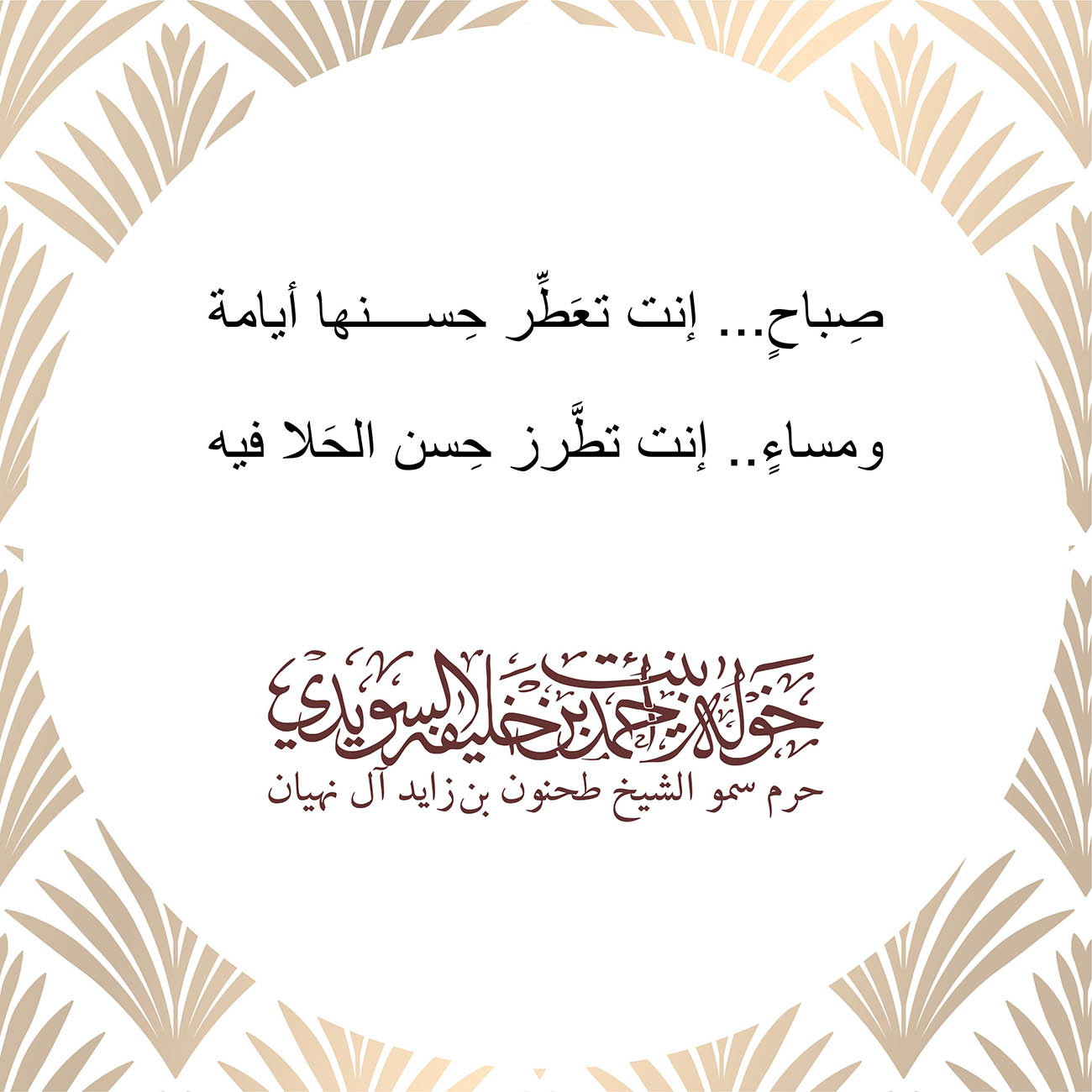 <p style="text-align: center;">
صِباحٍ... إنت تعَطِّر حِسنها أيامة<br />
<br />
ومساءٍ.. إنت تطَّرز حِسن الحَلا فيه<br />
</p>
, Her Highness Sheikha Khawla Bint Ahmed Khalifa Al Suwaidi,Khawla Sheikha, Sheikha Khawla,خوله, Khawla Suwaidi,Khawla, khawla al sowaidi,khawla sowaidi,Khawla Al Suwaidi,National Poetry, Poetry, Arabic poems, Arab poet,Arab calligrapher,Arab artist,خوله السويدي, khawla alsuwaidi,khawla al suwaidi, peace and love exhibition at saatchi gallery london, peace & love,arabic poem,arabic poetry,peace and love, peace ,love, sheikha khawla bint ahmed bin khalifa al suwaidi,sheikha khawla bint ahmed bin khalifa al suwaidi,khawla al suwaidi,khawla alsuwaidi, khawla, خوله السويدي , خوله بنت احمد بن خليفه السويدي , خوله احمد السويدي