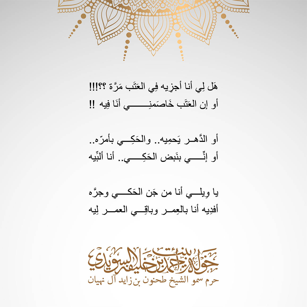 <p dir="rtl" style="text-align: center;">
<span dir="RTL">هَل لِي أنا أجزِيه فِي العَتَب مَرَّة؟؟</span>!!!</p>
<p dir="rtl" style="text-align: center;">
<span dir="RTL">أو إن العَتَب خَاصَمنِي أنَا فِيه</span>!!</p>
<p dir="rtl" style="text-align: center;">
</p>
<p dir="rtl" style="text-align: center;">
<span dir="RTL">أو الدَّهر يَحمِيه .. والحَكِي بأمرّه</span>..</p>
<p dir="rtl" style="text-align: center;">
<span dir="RTL">أو إنِّي بنَبض الحَكِي .. أنا ألبِّيه</span></p>
<p dir="rtl" style="text-align: center;">
</p>
<p dir="rtl" style="text-align: center;">
<span dir="RTL">يا وِيلي أنا من جَن الحَكي وجرَّه</span></p>
<p dir="rtl" style="text-align: center;">
<span dir="RTL">أفدِيه أنا بالعِمر وباقِي العمر لِيه</span></p>
, Her Highness Sheikha Khawla Bint Ahmed Khalifa Al Suwaidi,Khawla Sheikha, Sheikha Khawla,خوله, Khawla Suwaidi,Khawla, khawla al sowaidi,khawla sowaidi,Khawla Al Suwaidi,National Poetry, Poetry, Arabic poems, Arab poet,Arab calligrapher,Arab artist,خوله السويدي, khawla alsuwaidi,khawla al suwaidi, peace and love exhibition at saatchi gallery london, peace & love,arabic poem,arabic poetry,peace and love, peace ,love, sheikha khawla bint ahmed bin khalifa al suwaidi,sheikha khawla bint ahmed bin khalifa al suwaidi,khawla al suwaidi,khawla alsuwaidi, khawla, خوله السويدي , خوله بنت احمد بن خليفه السويدي , خوله احمد السويدي