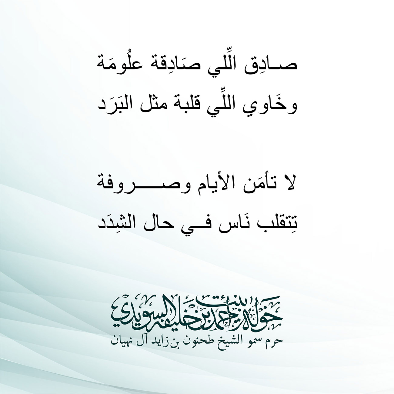 <div style="text-align: center;">
صادِق الِّلي صَادِقة علُومَة</div>
<div style="text-align: center;">
وخَاوي اللِّي قلبة مثل البَرَد</div>
<div style="text-align: center;">
</div>
<div style="text-align: center;">
لا تأمَن الأيام وصروفة</div>
<div style="text-align: center;">
تِتقلب نَاس في حال الشِدَد</div>
<div style="text-align: center;">
</div>
<div>
</div>
, Her Highness Sheikha Khawla Bint Ahmed Khalifa Al Suwaidi,Khawla Sheikha, Sheikha Khawla,خوله, Khawla Suwaidi,Khawla, khawla al sowaidi,khawla sowaidi,Khawla Al Suwaidi,National Poetry, Poetry, Arabic poems, Arab poet,Arab calligrapher,Arab artist,خوله السويدي, khawla alsuwaidi,khawla al suwaidi, peace and love exhibition at saatchi gallery london, peace & love,arabic poem,arabic poetry,peace and love, peace ,love, sheikha khawla bint ahmed bin khalifa al suwaidi,sheikha khawla bint ahmed bin khalifa al suwaidi,khawla al suwaidi,khawla alsuwaidi, khawla, خوله السويدي , خوله بنت احمد بن خليفه السويدي , خوله احمد السويدي