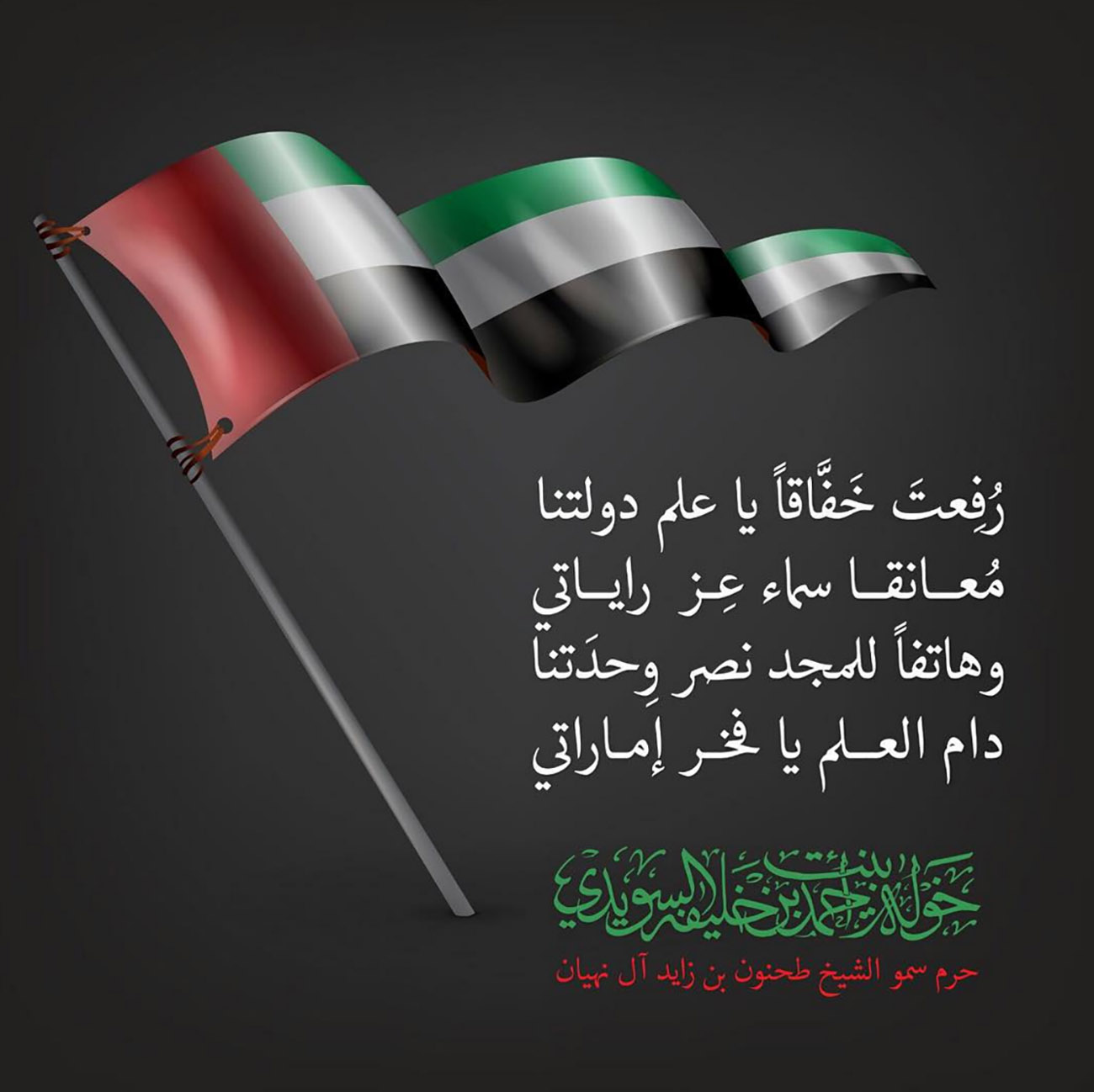 <p style="text-align: center;">
رُفِعتَ خفَّاقًا يا علم دولتنا<br />
مُعانقا سهاء عِز راياتي<br />
وهاتفًا للمجد نصر وِحدَتنا<br />
دام العلم يا فخر إماراتي</p>
, Her Highness Sheikha Khawla Bint Ahmed Khalifa Al Suwaidi,Khawla Sheikha, Sheikha Khawla,خوله, Khawla Suwaidi,Khawla, khawla al sowaidi,khawla sowaidi,Khawla Al Suwaidi,National Poetry, Poetry, Arabic poems, Arab poet,Arab calligrapher,Arab artist,خوله السويدي, khawla alsuwaidi,khawla al suwaidi, peace and love exhibition at saatchi gallery london, peace & love,arabic poem,arabic poetry,peace and love, peace ,love, sheikha khawla bint ahmed bin khalifa al suwaidi,sheikha khawla bint ahmed bin khalifa al suwaidi,khawla al suwaidi,khawla alsuwaidi, khawla, خوله السويدي , خوله بنت احمد بن خليفه السويدي , خوله احمد السويدي