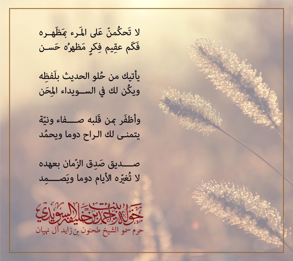 لا تَحكُمنّ عَلى المَرء بمَظَهره
فَكَم عقِيم فِكرٍ مَظهرُه حَسن
يأتيك من حُلو الحديث بلَفظِه
ويكُن لك في السويداء المِحَن
وأظفَر بمن قَلبه صفاء ونيّة
يتمنى لك الراح دوما ويحمُد
صديق صَدِق الزّمان بعهده
لا تُغيّره الأيام دوما ويَصمِد
, Her Highness Sheikha Khawla Bint Ahmed Khalifa Al Suwaidi,Khawla Sheikha, Sheikha Khawla,خوله, Khawla Suwaidi,Khawla, khawla al sowaidi,khawla sowaidi,Khawla Al Suwaidi,National Poetry, Poetry, Arabic poems, Arab poet,Arab calligrapher,Arab artist,خوله السويدي, khawla alsuwaidi,khawla al suwaidi, peace and love exhibition at saatchi gallery london, peace & love,arabic poem,arabic poetry,peace and love, peace ,love, sheikha khawla bint ahmed bin khalifa al suwaidi,sheikha khawla bint ahmed bin khalifa al suwaidi,khawla al suwaidi,khawla alsuwaidi, khawla, خوله السويدي , خوله بنت احمد بن خليفه السويدي , خوله احمد السويدي