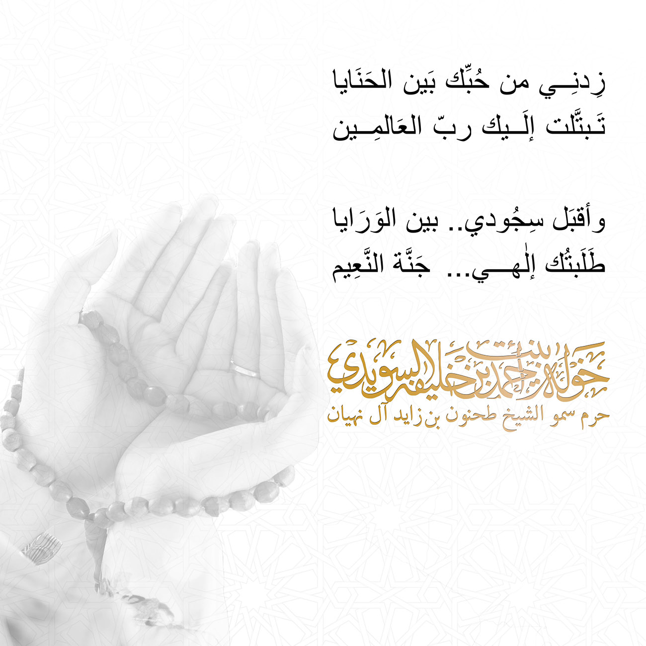 <p style="text-align: center;">
<span dir="RTL">زِدنِي من حُبِّك بَين الحَنَايا</span></p>
<p style="text-align: center;">
<span dir="RTL">تَبتَّلت إلَيك ربّ العَالمِين</span></p>
<p style="text-align: center;">
</p>
<p style="text-align: center;">
<span dir="RTL">وأقبَل سِجُودي.. بين الوَرَايا</span></p>
<p style="text-align: center;">
<span dir="RTL">طَلَبتُك إلٰهي ...جَنَّة النَّعِيم</span></p>
<p style="text-align: center;">
</p>
<p style="text-align: center;">
</p>
, Her Highness Sheikha Khawla Bint Ahmed Khalifa Al Suwaidi,Khawla Sheikha, Sheikha Khawla,خوله, Khawla Suwaidi,Khawla, khawla al sowaidi,khawla sowaidi,Khawla Al Suwaidi,National Poetry, Poetry, Arabic poems, Arab poet,Arab calligrapher,Arab artist,خوله السويدي, khawla alsuwaidi,khawla al suwaidi, peace and love exhibition at saatchi gallery london, peace & love,arabic poem,arabic poetry,peace and love, peace ,love, sheikha khawla bint ahmed bin khalifa al suwaidi,sheikha khawla bint ahmed bin khalifa al suwaidi,khawla al suwaidi,khawla alsuwaidi, khawla, خوله السويدي , خوله بنت احمد بن خليفه السويدي , خوله احمد السويدي