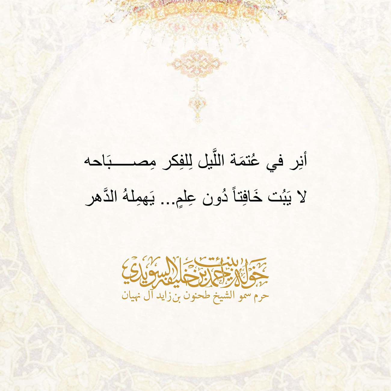 <p style="text-align: center;">
<span dir="RTL">أنِر في عُتمَة اللَّيل لِلفِكر مِصبَاحه</span></p>
<p style="text-align: center;">
<span dir="RTL">لا يَبُت خَافِتاً دُون عِلمٍ... يَهمِلهُ الدَّهر</span></p>
<p style="text-align: center;">
</p>
<p style="text-align: center;">
</p>
, Her Highness Sheikha Khawla Bint Ahmed Khalifa Al Suwaidi,Khawla Sheikha, Sheikha Khawla,خوله, Khawla Suwaidi,Khawla, khawla al sowaidi,khawla sowaidi,Khawla Al Suwaidi,National Poetry, Poetry, Arabic poems, Arab poet,Arab calligrapher,Arab artist,خوله السويدي, khawla alsuwaidi,khawla al suwaidi, peace and love exhibition at saatchi gallery london, peace & love,arabic poem,arabic poetry,peace and love, peace ,love, sheikha khawla bint ahmed bin khalifa al suwaidi,sheikha khawla bint ahmed bin khalifa al suwaidi,khawla al suwaidi,khawla alsuwaidi, khawla, خوله السويدي , خوله بنت احمد بن خليفه السويدي , خوله احمد السويدي