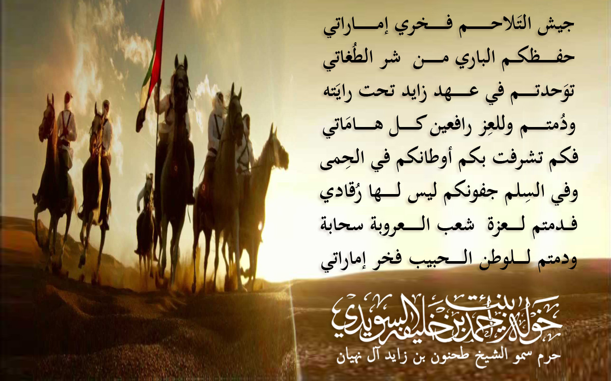 جيش التَلاحــــــــــــم فـــــــــخري إمـــــــــــاراتي
حفــــــــظكـــم الباري مـــــــــن شر الطُغاتي
توَحدتــــــــم في عـــــــــهد زايد تحت رايَته
ودُمتـــــــــم وللعِز رافعين كــــــــل هـــــــــامَاتي
فكم تشرفت بكم أوطانكم في الحِمى
وفي السِلم جفونكم ليس لــــــــها رُقادي
فـــدمتم لـــــــعزة شعب الـــــــــعروبة سحابة
ودمتم لــــــلوطن الـــــــحبيب فخر إماراتي
, Her Highness Sheikha Khawla Bint Ahmed Khalifa Al Suwaidi,Khawla Sheikha, Sheikha Khawla,خوله, Khawla Suwaidi,Khawla, khawla al sowaidi,khawla sowaidi,Khawla Al Suwaidi,National Poetry, Poetry, Arabic poems, Arab poet,Arab calligrapher,Arab artist,خوله السويدي, khawla alsuwaidi,khawla al suwaidi, peace and love exhibition at saatchi gallery london, peace & love,arabic poem,arabic poetry,peace and love, peace ,love, sheikha khawla bint ahmed bin khalifa al suwaidi,sheikha khawla bint ahmed bin khalifa al suwaidi,khawla al suwaidi,khawla alsuwaidi, khawla, خوله السويدي , خوله بنت احمد بن خليفه السويدي , خوله احمد السويدي