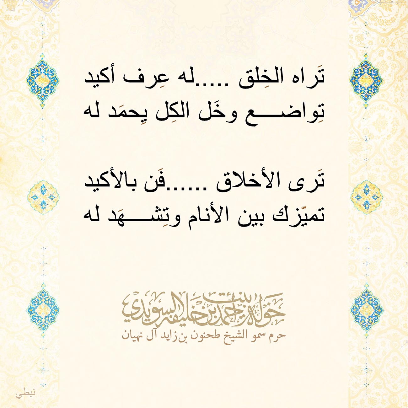 <p style="text-align: center;">
<span dir="RTL">تَراه الخِلق .....له عِرف أكيد</span></p>
<p style="text-align: center;">
<span dir="RTL">تِواضع وخَل الكِل يِحمَد له</span></p>
<p style="text-align: center;">
</p>
<p style="text-align: center;">
<span dir="RTL">تَرى الأخلاق ......فَن بالأكيد</span></p>
<p style="text-align: center;">
<span dir="RTL">تميّزك بين الأنام وتِشهَد له</span></p>
<p style="text-align: center;">
</p>
, Her Highness Sheikha Khawla Bint Ahmed Khalifa Al Suwaidi,Khawla Sheikha, Sheikha Khawla,خوله, Khawla Suwaidi,Khawla, khawla al sowaidi,khawla sowaidi,Khawla Al Suwaidi,National Poetry, Poetry, Arabic poems, Arab poet,Arab calligrapher,Arab artist,خوله السويدي, khawla alsuwaidi,khawla al suwaidi, peace and love exhibition at saatchi gallery london, peace & love,arabic poem,arabic poetry,peace and love, peace ,love, sheikha khawla bint ahmed bin khalifa al suwaidi,sheikha khawla bint ahmed bin khalifa al suwaidi,khawla al suwaidi,khawla alsuwaidi, khawla, خوله السويدي , خوله بنت احمد بن خليفه السويدي , خوله احمد السويدي