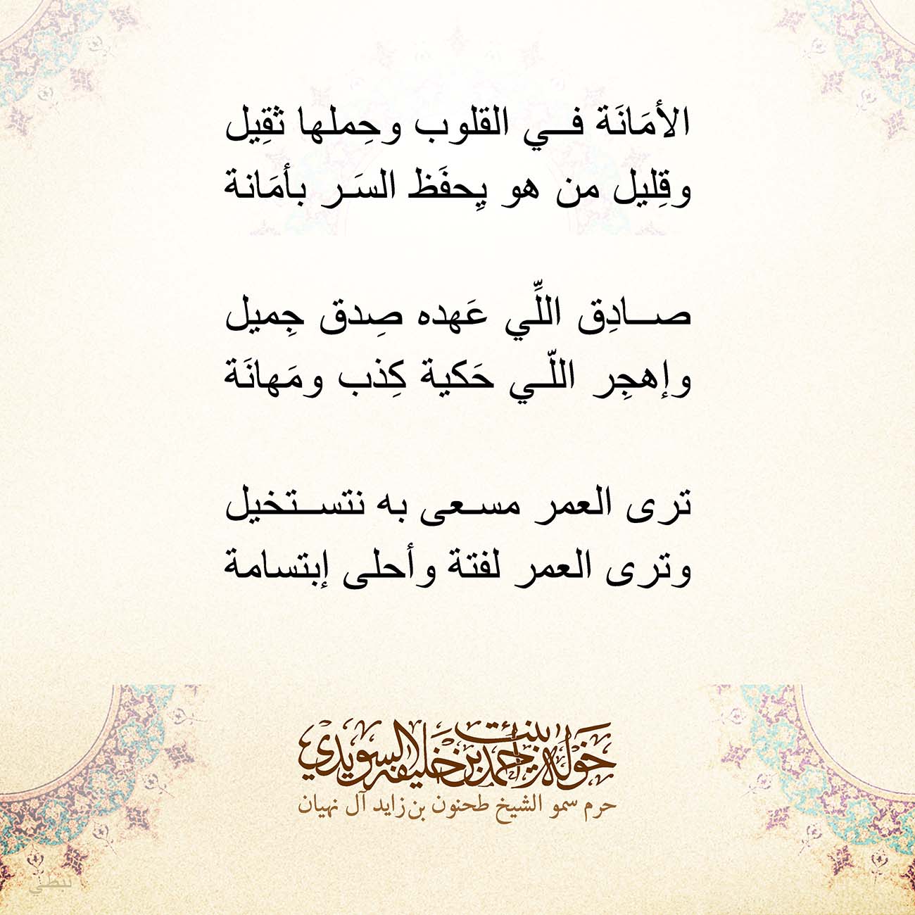 <p style="text-align: center;">
<span dir="RTL">الأمَانَة في القلوب وحِملها ثقِيل</span></p>
<p style="text-align: center;">
<span dir="RTL">وقِليل من هو يِحفَظ السَر بأمَانة</span></p>
<p style="text-align: center;">
</p>
<p style="text-align: center;">
<span dir="RTL">صادِق اللِّي عَهده صِدق جِميل</span></p>
<p style="text-align: center;">
<span dir="RTL">وإهجِر اللّي حَكية كِذب ومَهانَة</span></p>
<p style="text-align: center;">
</p>
<p style="text-align: center;">
<span dir="RTL">ترى العمر مسعى به نتستخيل</span></p>
<p style="text-align: center;">
<span dir="RTL">وترى العمر لفتة وأحلى إبتسامة</span></p>
<p style="text-align: center;">
</p>
<p style="text-align: center;">
</p>
, Her Highness Sheikha Khawla Bint Ahmed Khalifa Al Suwaidi,Khawla Sheikha, Sheikha Khawla,خوله, Khawla Suwaidi,Khawla, khawla al sowaidi,khawla sowaidi,Khawla Al Suwaidi,National Poetry, Poetry, Arabic poems, Arab poet,Arab calligrapher,Arab artist,خوله السويدي, khawla alsuwaidi,khawla al suwaidi, peace and love exhibition at saatchi gallery london, peace & love,arabic poem,arabic poetry,peace and love, peace ,love, sheikha khawla bint ahmed bin khalifa al suwaidi,sheikha khawla bint ahmed bin khalifa al suwaidi,khawla al suwaidi,khawla alsuwaidi, khawla, خوله السويدي , خوله بنت احمد بن خليفه السويدي , خوله احمد السويدي