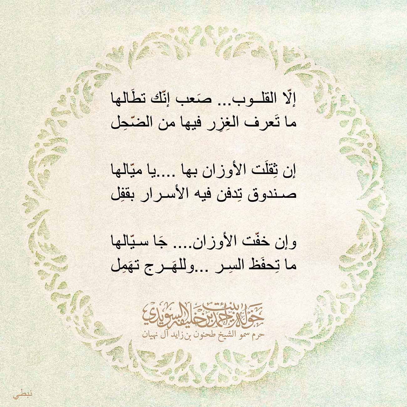<p style="text-align: center;">
<span dir="RTL">إلّا القلوب... صَعب إنّك تطَالها</span></p>
<p style="text-align: center;">
<span dir="RTL">ما تَعرف الغِزِر فيها من الضّحِل</span></p>
<p style="text-align: center;">
</p>
<p style="text-align: center;">
<span dir="RTL">إن ثِقلَت الأوزان بها ....يا ميّالها</span></p>
<p style="text-align: center;">
<span dir="RTL">صندوق تِدفن فيه الأسرار بقفِل</span></p>
<p style="text-align: center;">
</p>
<p style="text-align: center;">
<span dir="RTL">وإن خفّت الأوزان.... جَا سيّالها</span></p>
<p style="text-align: center;">
<span dir="RTL">ما تِحفَظ السِر ...وللهَرج تهَمِل</span></p>
<p style="text-align: center;">
</p>
<p style="text-align: center;">
<span dir="RTL">نبطي</span></p>
<p>
</p>
, Her Highness Sheikha Khawla Bint Ahmed Khalifa Al Suwaidi,Khawla Sheikha, Sheikha Khawla,خوله, Khawla Suwaidi,Khawla, khawla al sowaidi,khawla sowaidi,Khawla Al Suwaidi,National Poetry, Poetry, Arabic poems, Arab poet,Arab calligrapher,Arab artist,خوله السويدي, khawla alsuwaidi,khawla al suwaidi, peace and love exhibition at saatchi gallery london, peace & love,arabic poem,arabic poetry,peace and love, peace ,love, sheikha khawla bint ahmed bin khalifa al suwaidi,sheikha khawla bint ahmed bin khalifa al suwaidi,khawla al suwaidi,khawla alsuwaidi, khawla, خوله السويدي , خوله بنت احمد بن خليفه السويدي , خوله احمد السويدي
