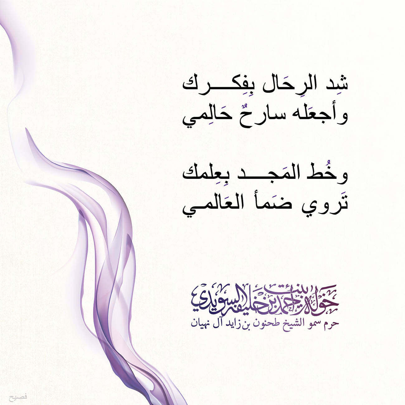 <p style="text-align: center;">
<span dir="RTL">شِد الرِحَال بِفِكرك</span></p>
<p style="text-align: center;">
<span dir="RTL">وأجعَله سارحٌ حَالِمي</span></p>
<p style="text-align: center;">
</p>
<p style="text-align: center;">
<span dir="RTL">وخُط المَجد بِعِلمك</span></p>
<p style="text-align: center;">
<span dir="RTL">تَروي ضَمأ العَالمي</span></p>
<p style="text-align: center;">
</p>
<p style="text-align: center;">
</p>
<p style="text-align: center;">
</p>
<p>
</p>
, Her Highness Sheikha Khawla Bint Ahmed Khalifa Al Suwaidi,Khawla Sheikha, Sheikha Khawla,خوله, Khawla Suwaidi,Khawla, khawla al sowaidi,khawla sowaidi,Khawla Al Suwaidi,National Poetry, Poetry, Arabic poems, Arab poet,Arab calligrapher,Arab artist,خوله السويدي, khawla alsuwaidi,khawla al suwaidi, peace and love exhibition at saatchi gallery london, peace & love,arabic poem,arabic poetry,peace and love, peace ,love, sheikha khawla bint ahmed bin khalifa al suwaidi,sheikha khawla bint ahmed bin khalifa al suwaidi,khawla al suwaidi,khawla alsuwaidi, khawla, خوله السويدي , خوله بنت احمد بن خليفه السويدي , خوله احمد السويدي