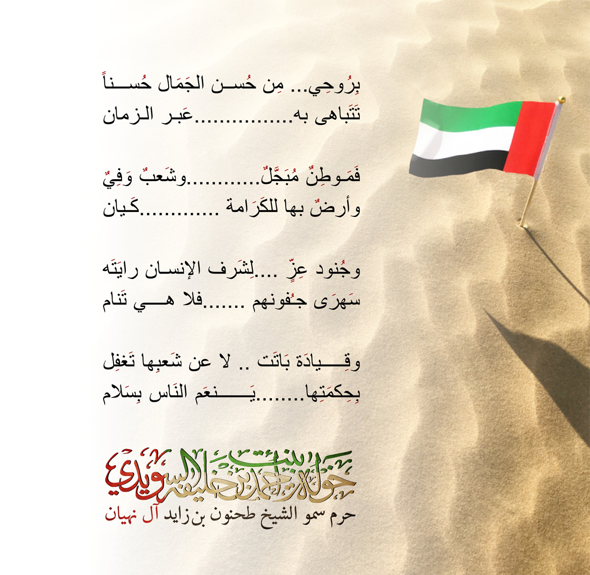 <p dir="rtl" style="text-align: center;">
<span style="font-family:times new roman,serif; font-size:17pt">بِرُوحِي... مِن حُسن الجَمَال حُسناً</span></p>
<p dir="rtl" style="text-align: center;">
<span style="font-family:times new roman,serif; font-size:17pt">تَتَباهى به................عَبر الزمان</span></p>
<p style="text-align: center;">
<span dir="rtl" lang="AR-SA" style="font-family:times new roman,serif"> </span></p>
<p dir="rtl" style="text-align: center;">
<span style="font-family:times new roman,serif; font-size:17pt">فَمَوطِنٌ مُبَجَّلٌ............وشَعبٌ وَفِيٌ</span></p>
<p dir="rtl" style="text-align: center;">
<span style="font-family:times new roman,serif; font-size:17pt">وأرضٌ بها للكَرَامة .............كَيان</span></p>
<p style="text-align: center;">
<span dir="rtl" lang="AR-SA" style="font-family:times new roman,serif"> </span></p>
<p dir="rtl" style="text-align: center;">
<span style="font-family:times new roman,serif; font-size:17pt">وجُنود عِزٍّ ....لِشَرف الإنسان رايَتَه</span></p>
<p dir="rtl" style="text-align: center;">
<span style="font-family:times new roman,serif; font-size:17pt">سَهرَى جـُفونهم .......فلا هي تَنام</span></p>
<p style="text-align: center;">
<span dir="rtl" lang="AR-SA" style="font-family:times new roman,serif"> </span></p>
<p dir="rtl" style="text-align: center;">
<span style="font-family:times new roman,serif; font-size:17pt">وقِيادَة بَاتَت .. لا عن شَعبِها تَغفِل</span></p>
<p dir="rtl" style="text-align: center;">
<span style="font-family:times new roman,serif; font-size:17pt">بِحِكمَتِها........يَنعَم النَاس بِسَلام</span></p>
, Her Highness Sheikha Khawla Bint Ahmed Khalifa Al Suwaidi,Khawla Sheikha, Sheikha Khawla,خوله, Khawla Suwaidi,Khawla, khawla al sowaidi,khawla sowaidi,Khawla Al Suwaidi,National Poetry, Poetry, Arabic poems, Arab poet,Arab calligrapher,Arab artist,خوله السويدي, khawla alsuwaidi,khawla al suwaidi, peace and love exhibition at saatchi gallery london, peace & love,arabic poem,arabic poetry,peace and love, peace ,love, sheikha khawla bint ahmed bin khalifa al suwaidi,sheikha khawla bint ahmed bin khalifa al suwaidi,khawla al suwaidi,khawla alsuwaidi, khawla, خوله السويدي , خوله بنت احمد بن خليفه السويدي , خوله احمد السويدي