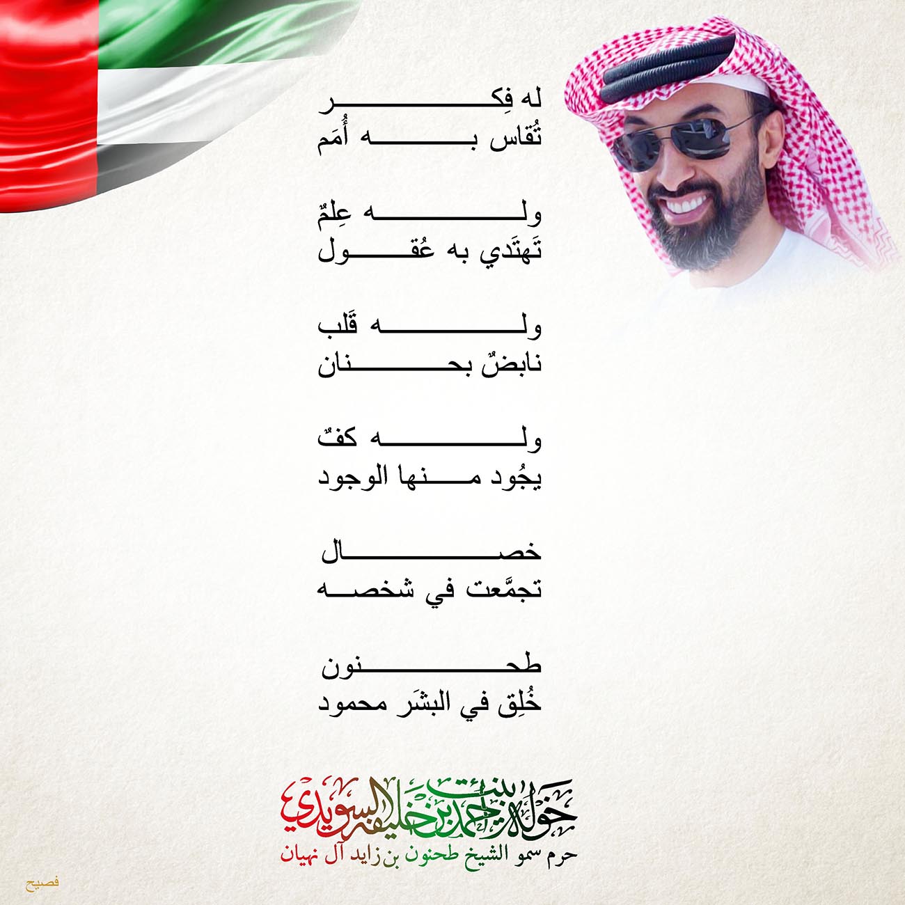 <p style="text-align: center;">
<span dir="RTL">له فِكر</span></p>
<p style="text-align: center;">
<span dir="RTL">تُقاس به أُمَم</span></p>
<p style="text-align: center;">
</p>
<p style="text-align: center;">
<span dir="RTL">وله عِلمٌ</span></p>
<p style="text-align: center;">
<span dir="RTL">تَهتَدي به عُقول</span></p>
<p style="text-align: center;">
</p>
<p style="text-align: center;">
<span dir="RTL">وله قَلب</span></p>
<p style="text-align: center;">
<span dir="RTL">نابضٌ بحنان</span></p>
<p style="text-align: center;">
</p>
<p style="text-align: center;">
<span dir="RTL">وله كفٌ</span></p>
<p style="text-align: center;">
<span dir="RTL">يجُود منها الوجود</span></p>
<p style="text-align: center;">
</p>
<p style="text-align: center;">
<span dir="RTL">خصال</span></p>
<p style="text-align: center;">
<span dir="RTL">تجمَّعت في شخصه</span></p>
<p style="text-align: center;">
</p>
<p style="text-align: center;">
<span dir="RTL">طحنون</span></p>
<p style="text-align: center;">
<span dir="RTL">خُلِق في البشَر محمود</span></p>
<p style="text-align: center;">
</p>
<p style="text-align: center;">
</p>
<p style="text-align: center;">
</p>
<p>
</p>
, Her Highness Sheikha Khawla Bint Ahmed Khalifa Al Suwaidi,Khawla Sheikha, Sheikha Khawla,خوله, Khawla Suwaidi,Khawla, khawla al sowaidi,khawla sowaidi,Khawla Al Suwaidi,National Poetry, Poetry, Arabic poems, Arab poet,Arab calligrapher,Arab artist,خوله السويدي, khawla alsuwaidi,khawla al suwaidi, peace and love exhibition at saatchi gallery london, peace & love,arabic poem,arabic poetry,peace and love, peace ,love, sheikha khawla bint ahmed bin khalifa al suwaidi,sheikha khawla bint ahmed bin khalifa al suwaidi,khawla al suwaidi,khawla alsuwaidi, khawla, خوله السويدي , خوله بنت احمد بن خليفه السويدي , خوله احمد السويدي
