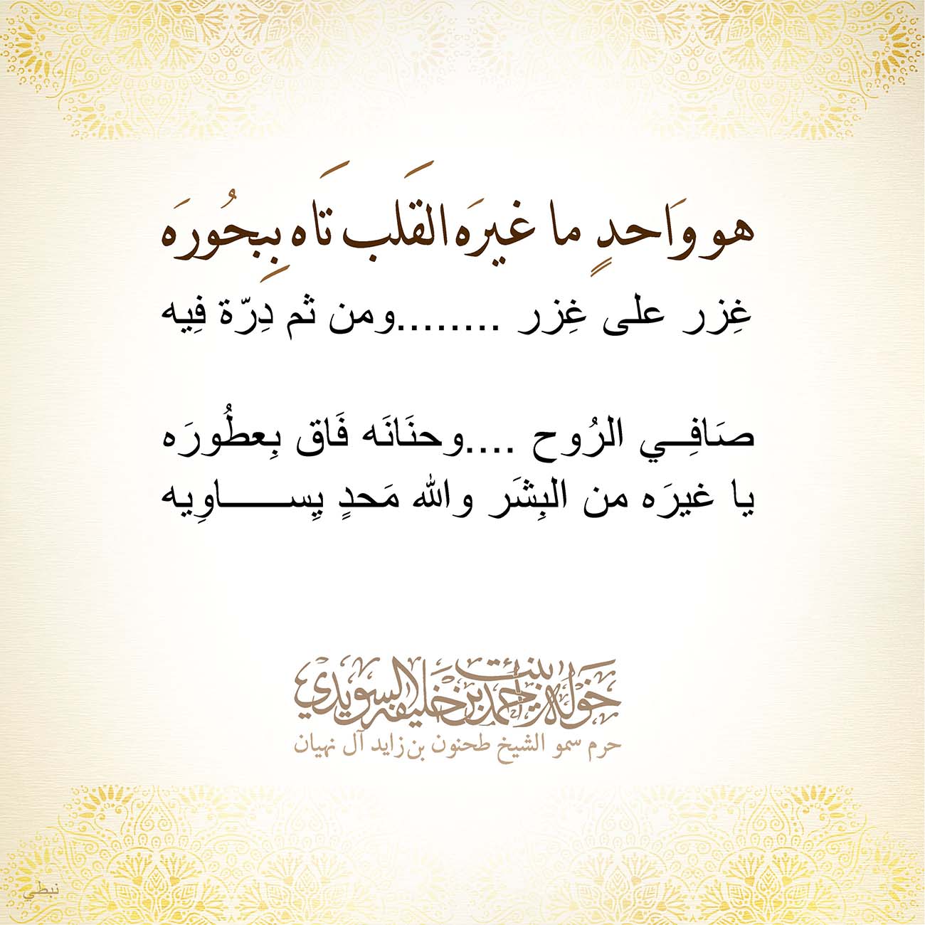 <p style="text-align: center;">
<span dir="RTL">هو وَاحدٍ ما غيرَه القَلب تَاه بِبحُورَه</span></p>
<p style="text-align: center;">
<span dir="RTL">غِزر على غِزر ........ومن ثم دِرّة فِيه</span></p>
<p style="text-align: center;">
</p>
<p style="text-align: center;">
<span dir="RTL">صَافِي الرُوح ....وحنَانَه فَاق بِعطُورَه</span></p>
<p style="text-align: center;">
<span dir="RTL">يا غيرَه من البِشَر والله مَحدٍ يِساوِيه</span></p>
<p style="text-align: center;">
</p>
<p style="text-align: center;">
</p>
<p style="text-align: center;">
</p>
<p>
</p>
, Her Highness Sheikha Khawla Bint Ahmed Khalifa Al Suwaidi,Khawla Sheikha, Sheikha Khawla,خوله, Khawla Suwaidi,Khawla, khawla al sowaidi,khawla sowaidi,Khawla Al Suwaidi,National Poetry, Poetry, Arabic poems, Arab poet,Arab calligrapher,Arab artist,خوله السويدي, khawla alsuwaidi,khawla al suwaidi, peace and love exhibition at saatchi gallery london, peace & love,arabic poem,arabic poetry,peace and love, peace ,love, sheikha khawla bint ahmed bin khalifa al suwaidi,sheikha khawla bint ahmed bin khalifa al suwaidi,khawla al suwaidi,khawla alsuwaidi, khawla, خوله السويدي , خوله بنت احمد بن خليفه السويدي , خوله احمد السويدي