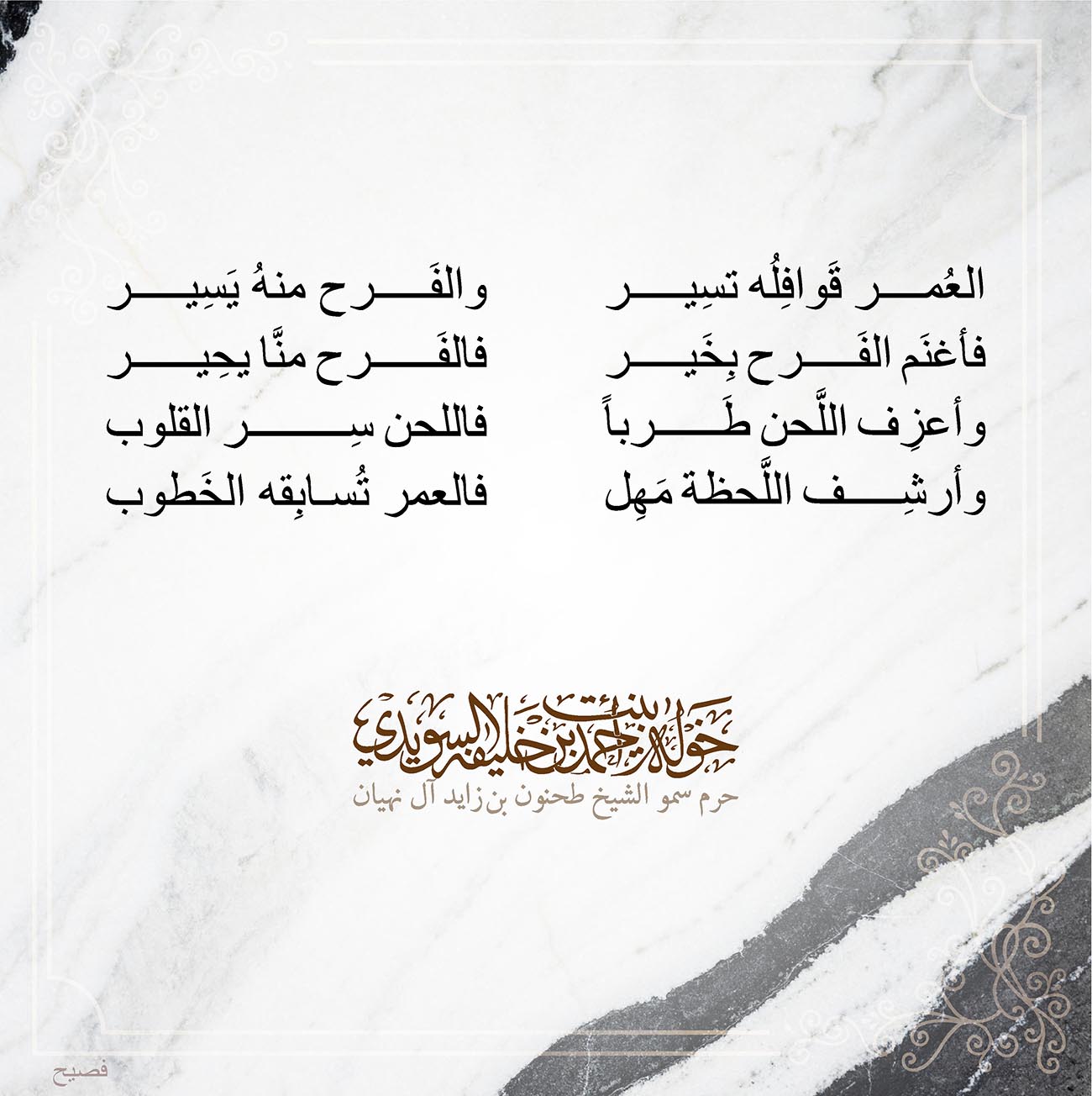 <div style="text-align: center;">
العُمر قَوافِلُه تسِير والفَرح منهُ يَسِير</div>
<div style="text-align: center;">
فأغنَم الفَرح بِخَير فالفَرح منَّا يحِير</div>
<div style="text-align: center;">
وأعزِف اللَّحن طَرباً فاللحن سِر القلوب</div>
<div style="text-align: center;">
وأرشِف اللَّحظة مَهِل فالعمر تُسابِقه الخَطوب</div>
, Her Highness Sheikha Khawla Bint Ahmed Khalifa Al Suwaidi,Khawla Sheikha, Sheikha Khawla,خوله, Khawla Suwaidi,Khawla, khawla al sowaidi,khawla sowaidi,Khawla Al Suwaidi,National Poetry, Poetry, Arabic poems, Arab poet,Arab calligrapher,Arab artist,خوله السويدي, khawla alsuwaidi,khawla al suwaidi, peace and love exhibition at saatchi gallery london, peace & love,arabic poem,arabic poetry,peace and love, peace ,love, sheikha khawla bint ahmed bin khalifa al suwaidi,sheikha khawla bint ahmed bin khalifa al suwaidi,khawla al suwaidi,khawla alsuwaidi, khawla, خوله السويدي , خوله بنت احمد بن خليفه السويدي , خوله احمد السويدي