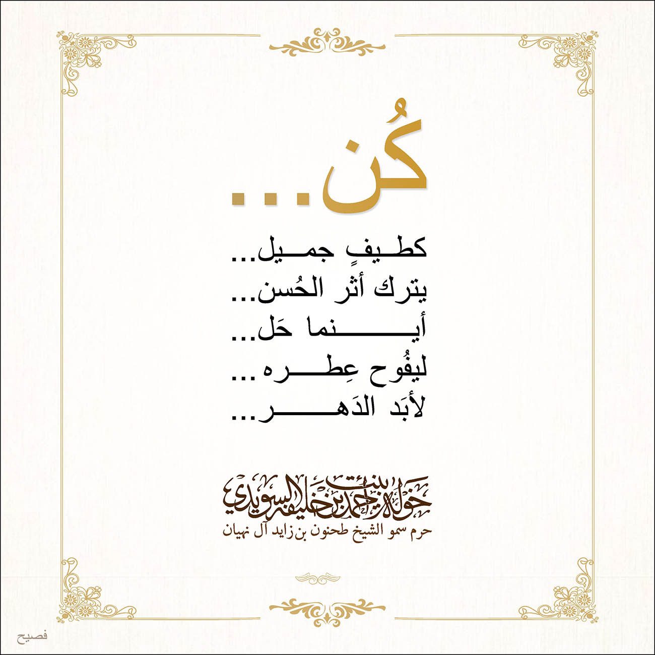 <p dir="RTL" style="text-align: center;">
كُن...</p>
<p dir="RTL" style="text-align: center;">
كطيفٍ جميل...</p>
<p dir="RTL" style="text-align: center;">
يترك أثر الحُسن...</p>
<p dir="RTL" style="text-align: center;">
أينما حَل...</p>
<p dir="RTL" style="text-align: center;">
ليفُوح عِطره..</p>
<p dir="RTL" style="text-align: center;">
لأبَد الدَهر...</p>
<p style="text-align: center;">
</p>
<p dir="RTL" style="text-align: center;">
</p>
<p style="text-align: center;">
</p>
, Her Highness Sheikha Khawla Bint Ahmed Khalifa Al Suwaidi,Khawla Sheikha, Sheikha Khawla,خوله, Khawla Suwaidi,Khawla, khawla al sowaidi,khawla sowaidi,Khawla Al Suwaidi,National Poetry, Poetry, Arabic poems, Arab poet,Arab calligrapher,Arab artist,خوله السويدي, khawla alsuwaidi,khawla al suwaidi, peace and love exhibition at saatchi gallery london, peace & love,arabic poem,arabic poetry,peace and love, peace ,love, sheikha khawla bint ahmed bin khalifa al suwaidi,sheikha khawla bint ahmed bin khalifa al suwaidi,khawla al suwaidi,khawla alsuwaidi, khawla, خوله السويدي , خوله بنت احمد بن خليفه السويدي , خوله احمد السويدي