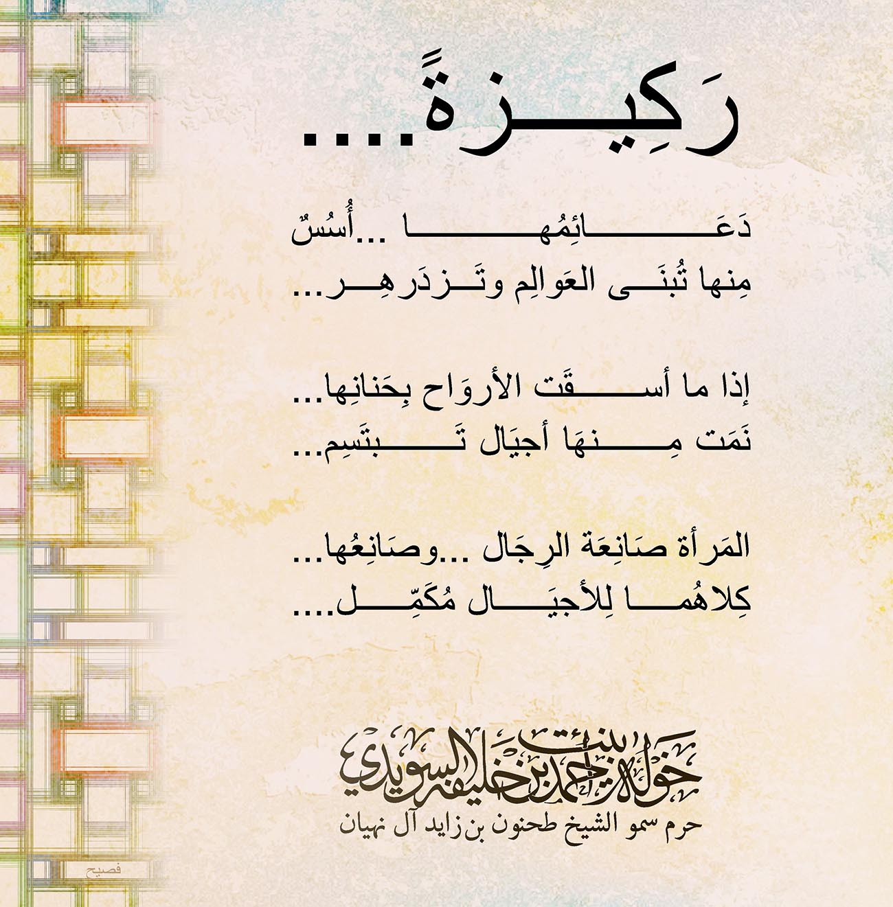 <p style="text-align: center;">
<span dir="RTL">رَكِيزةً</span>....</p>
<p style="text-align: center;">
</p>
<p style="text-align: center;">
<span dir="RTL">دَعَائِمُها ...أُسُسٌ</span></p>
<p style="text-align: center;">
<span dir="RTL">مِنها تُبنَى العَوالِم وتَزدَرهِر</span>...</p>
<p style="text-align: center;">
</p>
<p style="text-align: center;">
<span dir="RTL">إذا ما أسقَت الأروَاح بِحَنانِها</span>...</p>
<p style="text-align: center;">
<span dir="RTL">نَمَت مِنهَا أجيَال تَبتَسِم</span>...</p>
<p style="text-align: center;">
</p>
<p style="text-align: center;">
<span dir="RTL">المَرأة صَانِعَة الرِجَال ...وصَانِعُها</span>...</p>
<p style="text-align: center;">
<span dir="RTL">كِلاهُما لِلأجيَال مُكَمِّل</span>....</p>
<p style="text-align: center;">
</p>
<p style="text-align: center;">
</p>
<p style="text-align: center;">
</p>
<p style="text-align: center;">
</p>
<p>
</p>
, Her Highness Sheikha Khawla Bint Ahmed Khalifa Al Suwaidi,Khawla Sheikha, Sheikha Khawla,خوله, Khawla Suwaidi,Khawla, khawla al sowaidi,khawla sowaidi,Khawla Al Suwaidi,National Poetry, Poetry, Arabic poems, Arab poet,Arab calligrapher,Arab artist,خوله السويدي, khawla alsuwaidi,khawla al suwaidi, peace and love exhibition at saatchi gallery london, peace & love,arabic poem,arabic poetry,peace and love, peace ,love, sheikha khawla bint ahmed bin khalifa al suwaidi,sheikha khawla bint ahmed bin khalifa al suwaidi,khawla al suwaidi,khawla alsuwaidi, khawla, خوله السويدي , خوله بنت احمد بن خليفه السويدي , خوله احمد السويدي