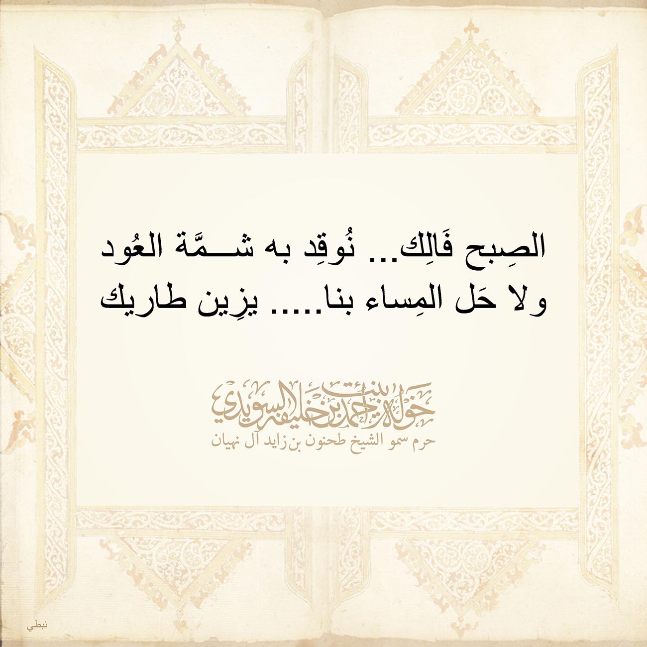 <p style="text-align: center;">
<span dir="RTL">الصِبح فَالِك... نُوقِد به شمَّة العُود</span></p>
<p style="text-align: center;">
<span dir="RTL">ولا حَل المِساء بنا..... يزِين طاريك</span></p>
<p style="text-align: center;">
</p>
<p style="text-align: center;">
</p>
<p style="text-align: center;">
</p>
<p>
</p>
, Her Highness Sheikha Khawla Bint Ahmed Khalifa Al Suwaidi,Khawla Sheikha, Sheikha Khawla,خوله, Khawla Suwaidi,Khawla, khawla al sowaidi,khawla sowaidi,Khawla Al Suwaidi,National Poetry, Poetry, Arabic poems, Arab poet,Arab calligrapher,Arab artist,خوله السويدي, khawla alsuwaidi,khawla al suwaidi, peace and love exhibition at saatchi gallery london, peace & love,arabic poem,arabic poetry,peace and love, peace ,love, sheikha khawla bint ahmed bin khalifa al suwaidi,sheikha khawla bint ahmed bin khalifa al suwaidi,khawla al suwaidi,khawla alsuwaidi, khawla, خوله السويدي , خوله بنت احمد بن خليفه السويدي , خوله احمد السويدي