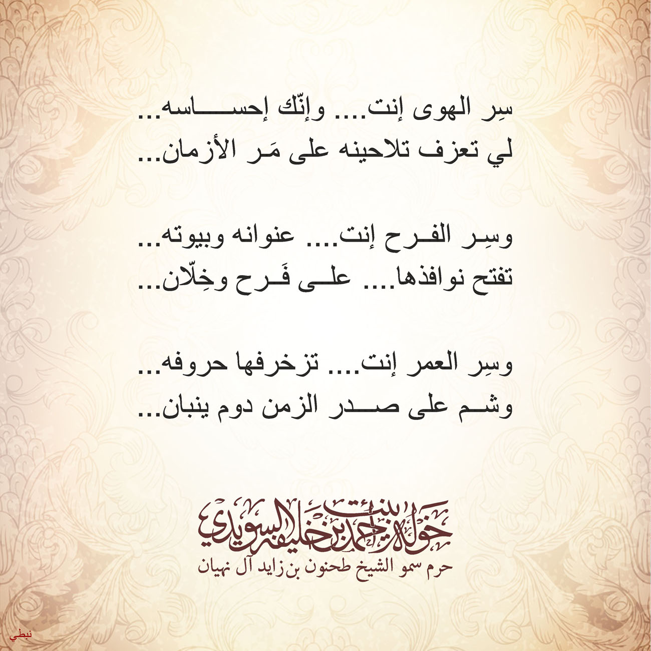 <p style="text-align: center;">
<span dir="RTL">سِر الهوى إنت .... وإنّك إحساسه</span>...</p>
<p style="text-align: center;">
<span dir="RTL">لي تعزف تلاحينه على مَر الأزمان</span>....</p>
<p style="text-align: center;">
<span dir="RTL" style="font-size: 14pt;">وسِر الفرح إنت.... عنوانه وبيوته</span><span style="font-size: 14pt;">....</span></p>
<p style="text-align: center;">
<span dir="RTL">تفتح نوافذها....على فَرح وخِلّان</span>...</p>
<p style="text-align: center;">
</p>
<p style="text-align: center;">
<span dir="RTL">وسِر العمر إنت....تزخرفها حروفه</span>...</p>
<p style="text-align: center;">
<span dir="RTL">وشم على صدر الزمن دوم ينبان</span>...</p>
<p style="text-align: center;">
</p>
<p>
</p>
, Her Highness Sheikha Khawla Bint Ahmed Khalifa Al Suwaidi,Khawla Sheikha, Sheikha Khawla,خوله, Khawla Suwaidi,Khawla, khawla al sowaidi,khawla sowaidi,Khawla Al Suwaidi,National Poetry, Poetry, Arabic poems, Arab poet,Arab calligrapher,Arab artist,خوله السويدي, khawla alsuwaidi,khawla al suwaidi, peace and love exhibition at saatchi gallery london, peace & love,arabic poem,arabic poetry,peace and love, peace ,love, sheikha khawla bint ahmed bin khalifa al suwaidi,sheikha khawla bint ahmed bin khalifa al suwaidi,khawla al suwaidi,khawla alsuwaidi, khawla, خوله السويدي , خوله بنت احمد بن خليفه السويدي , خوله احمد السويدي