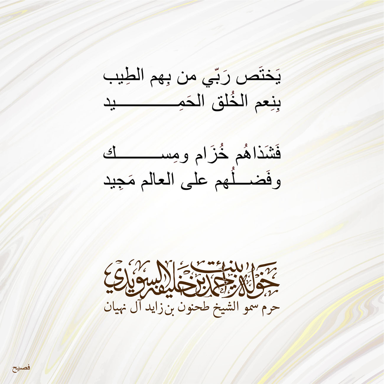 <p style="text-align: center;">
<span dir="RTL">يَختَص رَبّي من بِهم الطِيب</span></p>
<p style="text-align: center;">
<span dir="RTL">بِنِعم الخُلق الحَمِيد</span></p>
<p style="text-align: center;">
</p>
<p style="text-align: center;">
<span dir="RTL">فَشَذاهُم خُزَام ومِسك</span></p>
<p style="text-align: center;">
<span dir="RTL">وفَضلُهم على العالم مَجِيد</span></p>
<p style="text-align: center;">
</p>
<p style="text-align: center;">
</p>
<p>
</p>
, Her Highness Sheikha Khawla Bint Ahmed Khalifa Al Suwaidi,Khawla Sheikha, Sheikha Khawla,خوله, Khawla Suwaidi,Khawla, khawla al sowaidi,khawla sowaidi,Khawla Al Suwaidi,National Poetry, Poetry, Arabic poems, Arab poet,Arab calligrapher,Arab artist,خوله السويدي, khawla alsuwaidi,khawla al suwaidi, peace and love exhibition at saatchi gallery london, peace & love,arabic poem,arabic poetry,peace and love, peace ,love, sheikha khawla bint ahmed bin khalifa al suwaidi,sheikha khawla bint ahmed bin khalifa al suwaidi,khawla al suwaidi,khawla alsuwaidi, khawla, خوله السويدي , خوله بنت احمد بن خليفه السويدي , خوله احمد السويدي