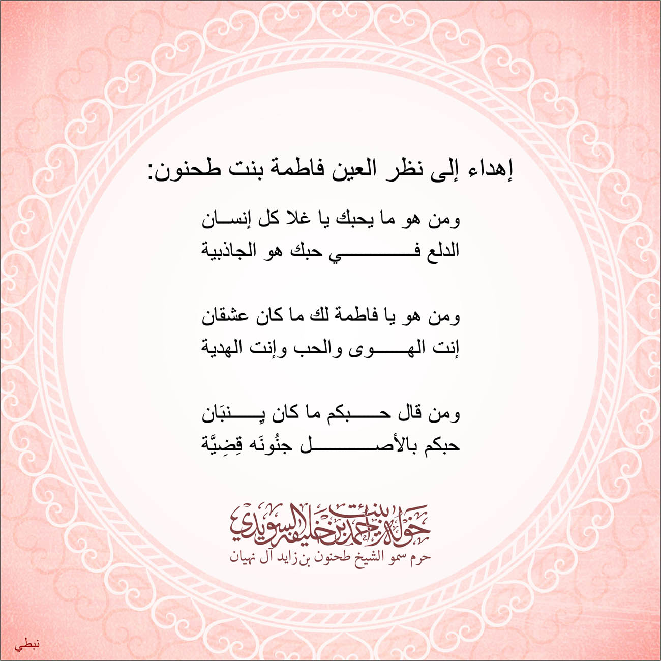 <p dir="RTL" style="text-align: center;">
إهداء إلى نظر العين فاطمة بنت طحنون:</p>
<p dir="RTL" style="text-align: center;">
</p>
<p dir="RTL" style="text-align: center;">
ومن هو ما يحبك يا غلا كل إنسان</p>
<p dir="RTL" style="text-align: center;">
الدلع في حبك هو الجاذبية</p>
<p dir="RTL" style="text-align: center;">
</p>
<p dir="RTL" style="text-align: center;">
ومن هو يا فاطمة لك ما كان عشقان</p>
<p dir="RTL" style="text-align: center;">
إنت الهوى والحب وإنت الهدية</p>
<p dir="RTL" style="text-align: center;">
</p>
<p dir="RTL" style="text-align: center;">
ومن قال حبكم ما كان يِنبَان</p>
<p dir="RTL" style="text-align: center;">
حبكم بالأصل جنُونَه قِضِيَّة</p>
<p dir="RTL" style="text-align: center;">
</p>
<p dir="RTL" style="text-align: center;">
</p>
<p style="text-align: center;">
</p>
<p style="text-align: center;">
</p>
, Her Highness Sheikha Khawla Bint Ahmed Khalifa Al Suwaidi,Khawla Sheikha, Sheikha Khawla,خوله, Khawla Suwaidi,Khawla, khawla al sowaidi,khawla sowaidi,Khawla Al Suwaidi,National Poetry, Poetry, Arabic poems, Arab poet,Arab calligrapher,Arab artist,خوله السويدي, khawla alsuwaidi,khawla al suwaidi, peace and love exhibition at saatchi gallery london, peace & love,arabic poem,arabic poetry,peace and love, peace ,love, sheikha khawla bint ahmed bin khalifa al suwaidi,sheikha khawla bint ahmed bin khalifa al suwaidi,khawla al suwaidi,khawla alsuwaidi, khawla, خوله السويدي , خوله بنت احمد بن خليفه السويدي , خوله احمد السويدي