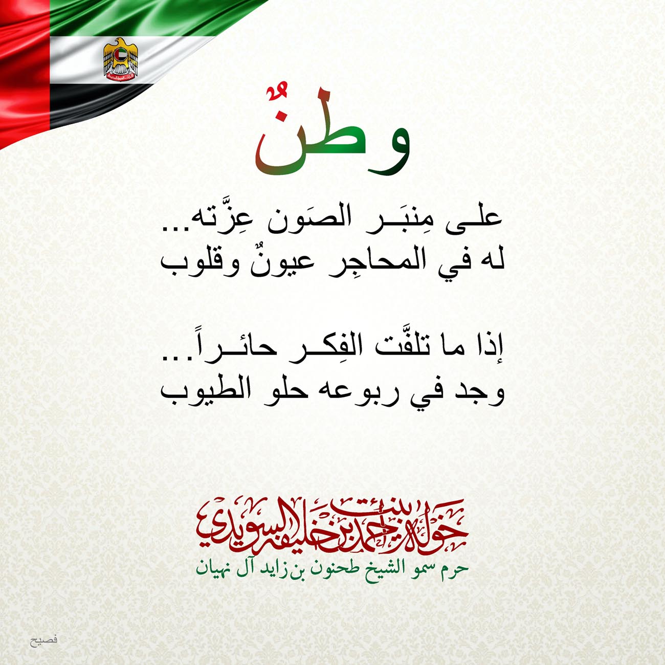 <div style="text-align: center;">
وطنٌ</div>
<div style="text-align: center;">
على مِنبَر الصَون عِزَّته...</div>
<div style="text-align: center;">
له في المحاجِر عيونٌ وقلوب</div>
<div style="text-align: center;">
</div>
<div style="text-align: center;">
إذا ما تلفَّت الفِكر حائراً..</div>
<div style="text-align: center;">
وجد في ربوعه حلو الطيوب</div>
<div>
</div>
, Her Highness Sheikha Khawla Bint Ahmed Khalifa Al Suwaidi,Khawla Sheikha, Sheikha Khawla,خوله, Khawla Suwaidi,Khawla, khawla al sowaidi,khawla sowaidi,Khawla Al Suwaidi,National Poetry, Poetry, Arabic poems, Arab poet,Arab calligrapher,Arab artist,خوله السويدي, khawla alsuwaidi,khawla al suwaidi, peace and love exhibition at saatchi gallery london, peace & love,arabic poem,arabic poetry,peace and love, peace ,love, sheikha khawla bint ahmed bin khalifa al suwaidi,sheikha khawla bint ahmed bin khalifa al suwaidi,khawla al suwaidi,khawla alsuwaidi, khawla, خوله السويدي , خوله بنت احمد بن خليفه السويدي , خوله احمد السويدي