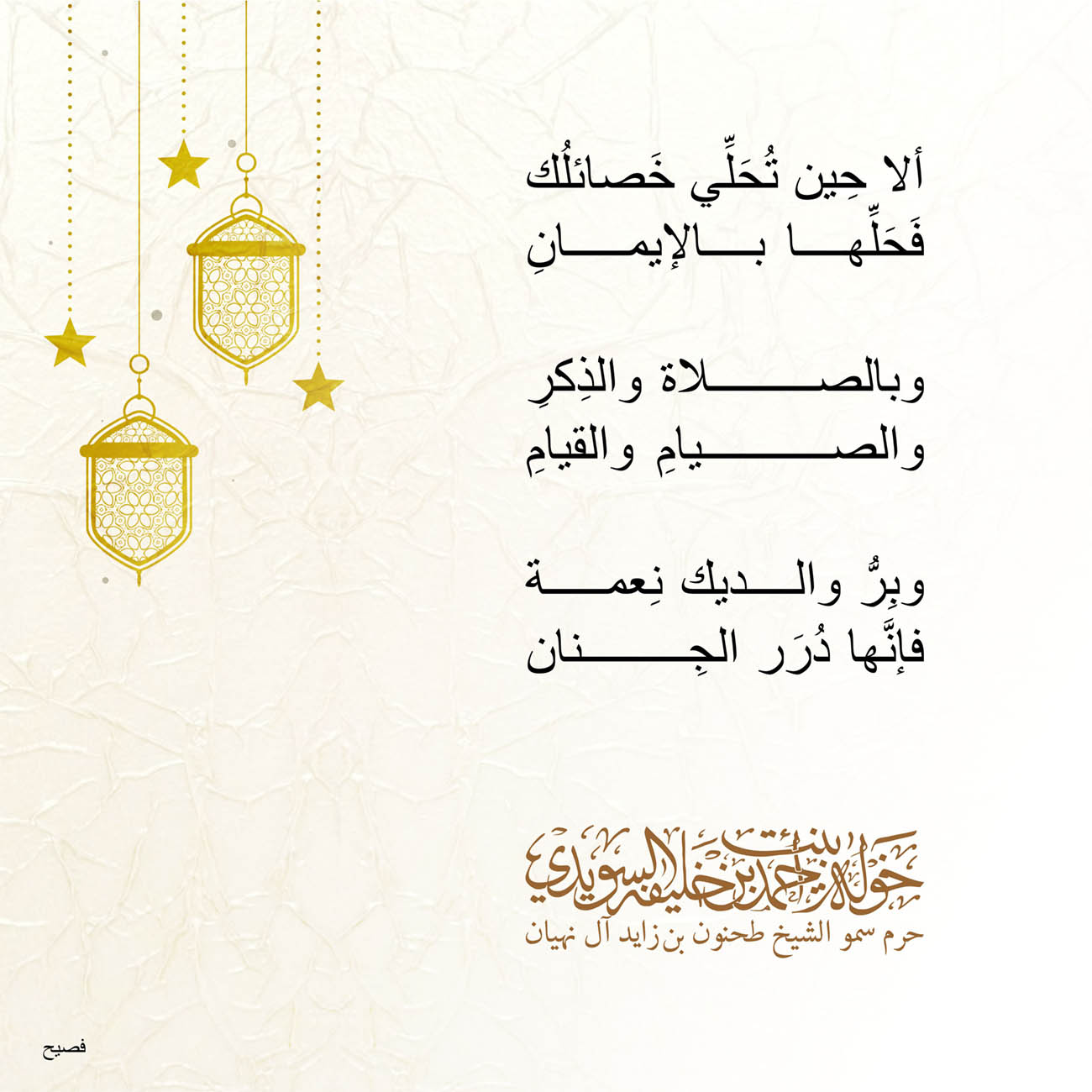 <p style="text-align: center;">
<span dir="RTL">ألا حِين تُحَلِّي خَصائلُك</span></p>
<p style="text-align: center;">
<span dir="RTL">فَحَلِّها بالإيمانِ</span></p>
<p style="text-align: center;">
</p>
<p style="text-align: center;">
<span dir="RTL">وبالصلاة والذِكرِ</span></p>
<p style="text-align: center;">
<span dir="RTL">والصيامِ والقيامِ</span></p>
<p style="text-align: center;">
</p>
<p style="text-align: center;">
<span dir="RTL">وبِرُّ والديك نِعمة</span></p>
<p style="text-align: center;">
<span dir="RTL">فإنَّها دُرَر الجِنان</span></p>
<p style="text-align: center;">
</p>
<p style="text-align: center;">
</p>
<p>
</p>
, Her Highness Sheikha Khawla Bint Ahmed Khalifa Al Suwaidi,Khawla Sheikha, Sheikha Khawla,خوله, Khawla Suwaidi,Khawla, khawla al sowaidi,khawla sowaidi,Khawla Al Suwaidi,National Poetry, Poetry, Arabic poems, Arab poet,Arab calligrapher,Arab artist,خوله السويدي, khawla alsuwaidi,khawla al suwaidi, peace and love exhibition at saatchi gallery london, peace & love,arabic poem,arabic poetry,peace and love, peace ,love, sheikha khawla bint ahmed bin khalifa al suwaidi,sheikha khawla bint ahmed bin khalifa al suwaidi,khawla al suwaidi,khawla alsuwaidi, khawla, خوله السويدي , خوله بنت احمد بن خليفه السويدي , خوله احمد السويدي