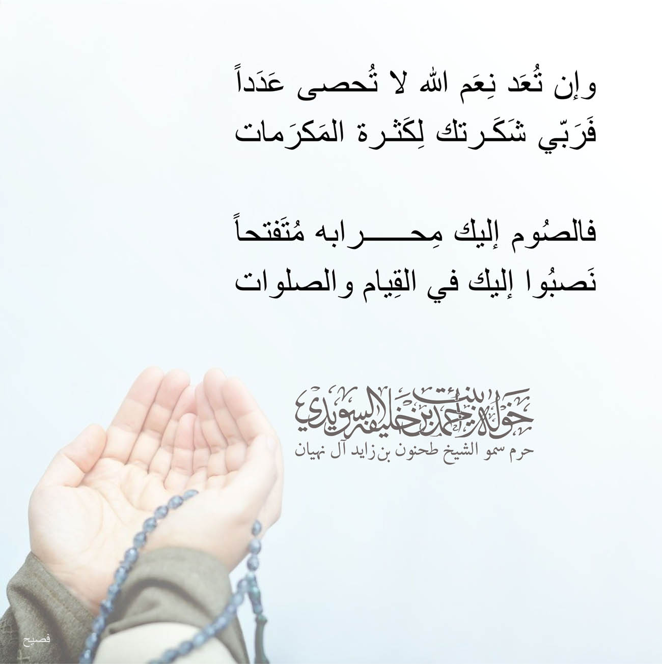 <p dir="RTL" style="text-align: center;">
وإن تُعَد نِعَم الله لا تُحصى عَدَداً</p>
<p dir="RTL" style="text-align: center;">
فَرَبّي شَكَرتك لِكَثرة المَكرَمات</p>
<p dir="RTL" style="text-align: center;">
</p>
<p dir="RTL" style="text-align: center;">
فالصُوم إليك مِحرابه مُتَفتحاً</p>
<p dir="RTL" style="text-align: center;">
نَصبُوا إليك في القِيام والصلوات</p>
<p dir="RTL" style="text-align: center;">
</p>
<p dir="RTL" style="text-align: center;">
</p>
<p dir="RTL" style="text-align: center;">
</p>
, Her Highness Sheikha Khawla Bint Ahmed Khalifa Al Suwaidi,Khawla Sheikha, Sheikha Khawla,خوله, Khawla Suwaidi,Khawla, khawla al sowaidi,khawla sowaidi,Khawla Al Suwaidi,National Poetry, Poetry, Arabic poems, Arab poet,Arab calligrapher,Arab artist,خوله السويدي, khawla alsuwaidi,khawla al suwaidi, peace and love exhibition at saatchi gallery london, peace & love,arabic poem,arabic poetry,peace and love, peace ,love, sheikha khawla bint ahmed bin khalifa al suwaidi,sheikha khawla bint ahmed bin khalifa al suwaidi,khawla al suwaidi,khawla alsuwaidi, khawla, خوله السويدي , خوله بنت احمد بن خليفه السويدي , خوله احمد السويدي