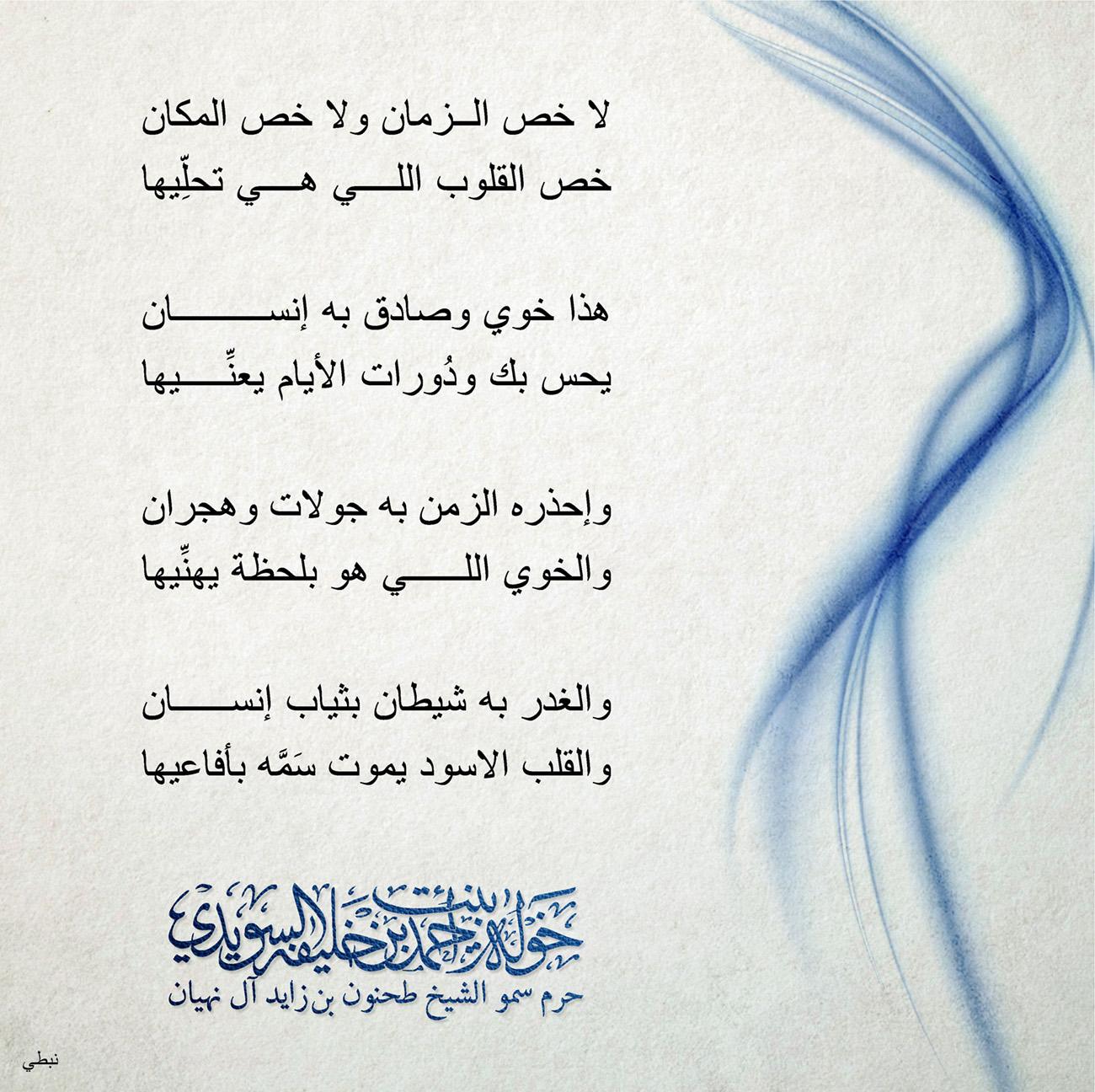 <p>
<span dir="RTL">لا خص الزمان ولا خص المكان</span></p>
<p>
<span dir="RTL">خص القلوب اللي هي تحلِّيها</span></p>
<p>
</p>
<p>
<span dir="RTL">هذا خوي وصادق به إنسان</span></p>
<p>
<span dir="RTL">يحس بك ودُورات الأيام يعنِّيها</span></p>
<p>
</p>
<p>
<span dir="RTL">وإحذره الزمن به جولات وهجران</span></p>
<p>
<span dir="RTL">والخوي اللي هو بلحظة يهنِّيها</span></p>
<p>
</p>
<p>
<span dir="RTL">والغدر به شيطان بثياب إنسان</span></p>
<p>
<span dir="RTL">والقلب الاسود يموت سَمَّه بأفاعيها</span></p>
<p>
</p>
<p>
</p>
<p>
</p>
, Her Highness Sheikha Khawla Bint Ahmed Khalifa Al Suwaidi,Khawla Sheikha, Sheikha Khawla,خوله, Khawla Suwaidi,Khawla, khawla al sowaidi,khawla sowaidi,Khawla Al Suwaidi,National Poetry, Poetry, Arabic poems, Arab poet,Arab calligrapher,Arab artist,خوله السويدي, khawla alsuwaidi,khawla al suwaidi, peace and love exhibition at saatchi gallery london, peace & love,arabic poem,arabic poetry,peace and love, peace ,love, sheikha khawla bint ahmed bin khalifa al suwaidi,sheikha khawla bint ahmed bin khalifa al suwaidi,khawla al suwaidi,khawla alsuwaidi, khawla, خوله السويدي , خوله بنت احمد بن خليفه السويدي , خوله احمد السويدي