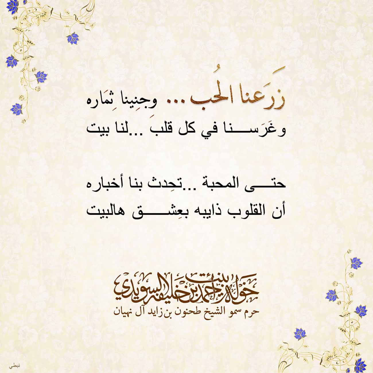 <p>
<span dir="RTL">زَرَعنا الحُب........ وِجنِينا ثِمَاره</span></p>
<p>
<span dir="RTL">وغَرَسنا في كل قلب .....لنا بيت</span></p>
<p>
</p>
<p>
<span dir="RTL">حتى المحبة ...تحِدث بنا أخباره</span></p>
<p>
<span dir="RTL">أن القلوب ذايبه بعِشق هالبيت</span></p>
<p>
</p>
<p>
</p>
<p>
</p>
<p>
</p>
, Her Highness Sheikha Khawla Bint Ahmed Khalifa Al Suwaidi,Khawla Sheikha, Sheikha Khawla,خوله, Khawla Suwaidi,Khawla, khawla al sowaidi,khawla sowaidi,Khawla Al Suwaidi,National Poetry, Poetry, Arabic poems, Arab poet,Arab calligrapher,Arab artist,خوله السويدي, khawla alsuwaidi,khawla al suwaidi, peace and love exhibition at saatchi gallery london, peace & love,arabic poem,arabic poetry,peace and love, peace ,love, sheikha khawla bint ahmed bin khalifa al suwaidi,sheikha khawla bint ahmed bin khalifa al suwaidi,khawla al suwaidi,khawla alsuwaidi, khawla, خوله السويدي , خوله بنت احمد بن خليفه السويدي , خوله احمد السويدي
