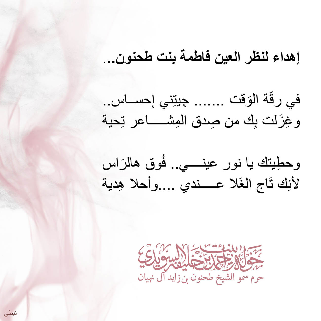 <p>
<span dir="RTL">إهداء لنظر العين فاطمة بنت طحنون</span>...</p>
<p>
</p>
<p>
<span dir="RTL">في رقّة الوَقت ....... جِيتِني إِحساس</span>..</p>
<p>
<span dir="RTL">وغِزَلت بِك من صِدق المِشاعر تِحية</span></p>
<p>
</p>
<p>
<span dir="RTL">وحطِيتك يا نور عيني.. فُوق هالرَاس</span></p>
<p>
<span dir="RTL">لأنِك تَاج الغَلا عندي ....وأحلا هِدية</span></p>
<p>
</p>
<p>
</p>
<p>
</p>
, Her Highness Sheikha Khawla Bint Ahmed Khalifa Al Suwaidi,Khawla Sheikha, Sheikha Khawla,خوله, Khawla Suwaidi,Khawla, khawla al sowaidi,khawla sowaidi,Khawla Al Suwaidi,National Poetry, Poetry, Arabic poems, Arab poet,Arab calligrapher,Arab artist,خوله السويدي, khawla alsuwaidi,khawla al suwaidi, peace and love exhibition at saatchi gallery london, peace & love,arabic poem,arabic poetry,peace and love, peace ,love, sheikha khawla bint ahmed bin khalifa al suwaidi,sheikha khawla bint ahmed bin khalifa al suwaidi,khawla al suwaidi,khawla alsuwaidi, khawla, خوله السويدي , خوله بنت احمد بن خليفه السويدي , خوله احمد السويدي