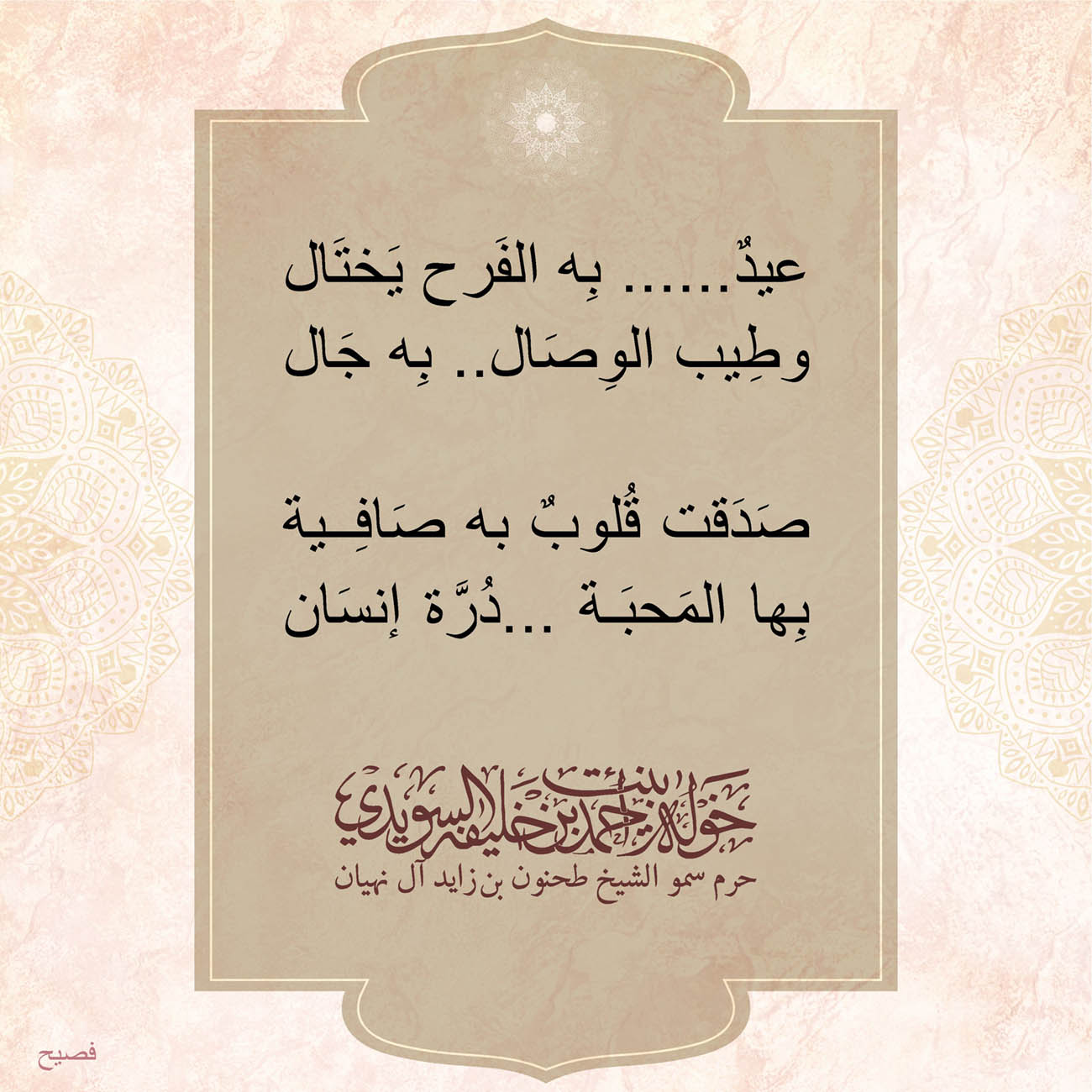 <p>
<span dir="RTL">عيدٌ......بِه الفَرح يَختَال</span></p>
<p>
<span dir="RTL">وطِيب الوِصَال.. بِه جَال</span></p>
<p>
</p>
<p>
<span dir="RTL">صَدَقت قُلوبٌ به صَافِية</span></p>
<p>
<span dir="RTL">بِها المَحبَة ...دُرَّة إنسَان</span></p>
<p>
</p>
<p>
</p>
<p>
</p>
<p>
</p>
, Her Highness Sheikha Khawla Bint Ahmed Khalifa Al Suwaidi,Khawla Sheikha, Sheikha Khawla,خوله, Khawla Suwaidi,Khawla, khawla al sowaidi,khawla sowaidi,Khawla Al Suwaidi,National Poetry, Poetry, Arabic poems, Arab poet,Arab calligrapher,Arab artist,خوله السويدي, khawla alsuwaidi,khawla al suwaidi, peace and love exhibition at saatchi gallery london, peace & love,arabic poem,arabic poetry,peace and love, peace ,love, sheikha khawla bint ahmed bin khalifa al suwaidi,sheikha khawla bint ahmed bin khalifa al suwaidi,khawla al suwaidi,khawla alsuwaidi, khawla, خوله السويدي , خوله بنت احمد بن خليفه السويدي , خوله احمد السويدي