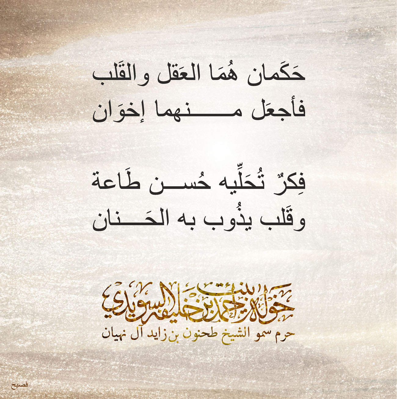 <p>
<span dir="RTL">حَكَمان هُمَا العَقل والقَلب</span></p>
<p>
<span dir="RTL">فأجعَل منهما إخوَان</span></p>
<p>
</p>
<p>
<span dir="RTL">فِكرٌ تُحَلِّيه حُسن طَاعة</span></p>
<p>
<span dir="RTL">وقَلب يذُوب به الحَنان</span></p>
<p>
</p>
<p>
</p>
<p>
</p>
, Her Highness Sheikha Khawla Bint Ahmed Khalifa Al Suwaidi,Khawla Sheikha, Sheikha Khawla,خوله, Khawla Suwaidi,Khawla, khawla al sowaidi,khawla sowaidi,Khawla Al Suwaidi,National Poetry, Poetry, Arabic poems, Arab poet,Arab calligrapher,Arab artist,خوله السويدي, khawla alsuwaidi,khawla al suwaidi, peace and love exhibition at saatchi gallery london, peace & love,arabic poem,arabic poetry,peace and love, peace ,love, sheikha khawla bint ahmed bin khalifa al suwaidi,sheikha khawla bint ahmed bin khalifa al suwaidi,khawla al suwaidi,khawla alsuwaidi, khawla, خوله السويدي , خوله بنت احمد بن خليفه السويدي , خوله احمد السويدي